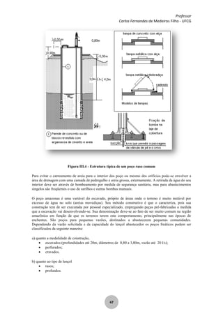 Professor
Carlos Fernandes de Medeiros Filho - UFCG
47
Figura III.4 - Estrutura típica de um poço raso comum
Para evitar o carreamento de areia para o interior dos poço ou mesmo dos orifícios pode-se envolver a
área de drenagem com uma camada de pedregulho e areia grossa, externamente. A retirada da água do seu
interior deve ser através de bombeamento por medida de segurança sanitária, mas para abastecimentos
singelos são freqüentes o uso de sarilhos e outras bombas manuais.
O poço amazonas é uma variável do escavado, próprio de áreas onde o terreno é muito instável por
excesso de água no solo (areias movediças). Seu método construtivo é que o caracteriza, pois sua
construção tem de ser executada por pessoal especializado, empregando peças pré-fabricadas a medida
que a escavação vai desenvolvendo-se. Sua denominação deve-se ao fato de ser muito comum na região
amazônica em função de que os terrenos terem este comportamento, principalmente nas épocas de
enchentes. São poços para pequenas vazões, destinados a abastecerem pequenas comunidades.
Dependendo da vazão solicitada e da capacidade do lençol abastecedor os poços freáticos podem ser
classificados da seguinte maneira:
a) quanto a modalidade de construção,
escavados (profundidades até 20m, diâmetros de 0,80 a 3,00m, vazão até 20 l/s);
perfurados;
cravados.
b) quanto ao tipo de lençol
rasos;
profundos.
 