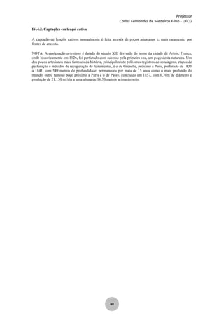 Professor
Carlos Fernandes de Medeiros Filho - UFCG
48
IV.4.2. Captações em lençol cativo
A captação de lençóis cativos normalmente é feita através de poços artesianos e, mais raramente, por
fontes de encosta.
NOTA: A designação artesiano é datada do século XII, derivada do nome da cidade de Artois, França,
onde historicamente em 1126, foi perfurado com sucesso pela primeira vez, um poço desta natureza. Um
dos poços artesianos mais famosos da história, principalmente pelo seus registros de sondagens, etapas de
perfuração e métodos de recuperação de ferramentas, é o de Grenelle, próximo a Paris, perfurado de 1833
a 1841, com 549 metros de profundidade, permaneceu por mais de 15 anos como o mais profundo do
mundo; outro famoso poço próximo a Paris é o de Passy, concluído em 1857, com 0,70m de diâmetro e
produção de 21.150 m3
/dia a uma altura de 16,50 metros acima do solo.
 