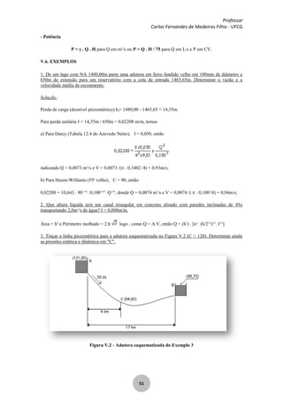 Professor
Carlos Fernandes de Medeiros Filho - UFCG
51
- Potência
P = . Q . H para Q em m3
/s ou P = Q . H / 75 para Q em L/s e P em CV.
V.6. EXEMPLOS
1. De um lago com NA 1480,00m parte uma adutora em ferro fundido velho em 100mm de diâmetro e
650m de extensão para um reservatório com a cota de entrada 1465,65m. Determinar a vazão e a
velocidade média de escoamento.
Solução:
Perda de carga (desnível piezométrico) hf= 1480,00 - 1465,65 = 14,35m.
Para perda unitária J = 14,35m / 650m = 0,02208 m/m, temos
a) Para Darcy (Tabela 12.4 do Azevedo Netto), f = 0,050, então
indicando Q = 0,0073 m3
/s e V = 0,0073 /( . 0,1002 /4) = 0,93m/s;
b) Para Hazen-Williams (fo
fo
velho), C = 90, então
0,02208 = 10,643 . 90-1,85
. 0,100-4,87
. Q1,85
, donde Q = 0,0074 m3
/s e V = 0,0074 /( . 0,1002
/4) = 0,94m/s;
2. Que altura líquida terá um canal triangular em concreto alisado com paredes inclinadas de 45o
transportando 2,0m3
/s de água? I = 0,008m/m.
Área = h2
e Perímetro molhado = 2.h logo , como Q = A.V, então Q = (h2
) . [n-1
. (h/23/2
)2/3
. I1/2
]
3. Traçar a linha piezométrica para a adutora eaquematizada na Figura V.2 (C = 120). Determinar ainda
as pressões estática e dinâmica em "C".
Figura V.2 - Adutora eaquematizada do Exemplo 3
 