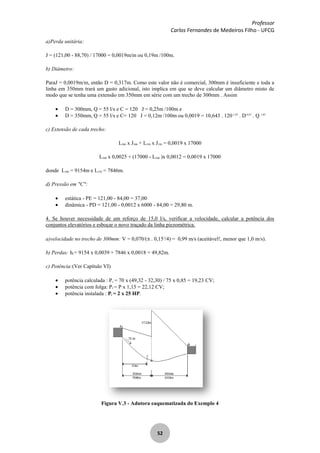 Professor
Carlos Fernandes de Medeiros Filho - UFCG
52
a)Perda unitária:
J = (121,00 - 88,70) / 17000 = 0,0019m/m ou 0,19m /100m.
b) Diâmetro:
ParaJ = 0,0019m/m, então D = 0,317m. Como este valor não é comercial, 300mm é insuficiente e toda a
linha em 350mm trará um gasto adicional, isto implica em que se deve calcular um diâmetro misto de
modo que se tenha uma extensão em 350mm em série com um trecho de 300mm . Assim
D = 300mm, Q = 55 l/s e C = 120 J = 0,25m /100m e
D = 350mm, Q = 55 l/s e C= 120 J = 0,12m /100m ou 0,0019 = 10,643 . 120-1,85
. D-4,87
. Q 1,85
c) Extensão de cada trecho:
L300 x J300 + L350 x J350 = 0,0019 x 17000
L300 x 0,0025 + (17000 - L300 )x 0,0012 = 0,0019 x 17000
donde L300 = 9154m e L350 = 7846m.
d) Pressão em "C":
estática - PE = 121,00 - 84,00 = 37,00
dinâmica - PD = 121,00 - 0,0012 x 6000 - 84,00 = 29,80 m.
4. Se houver necessidade de um reforço de 15,0 l/s, verificar a velocidade, calcular a potência dos
conjuntos elevatórios e esboçar o novo traçado da linha piezométrica.
a)velocidade no trecho de 300mm: V = 0,070/( . 0,152
/4) = 0,99 m/s (aceitável!, menor que 1,0 m/s).
b) Perdas: hf = 9154 x 0,0039 + 7846 x 0,0018 = 49,82m.
c) Potência:(Ver Capítulo VI)
potência calculada : Pc = 70 x (49,32 - 32,30) / 75 x 0,85 = 19,23 CV;
potência com folga: Pf = P x 1,15 = 22,12 CV;
potência instalada : Pi = 2 x 25 HP.
Figura V.3 - Adutora eaquematizada do Exemplo 4
 