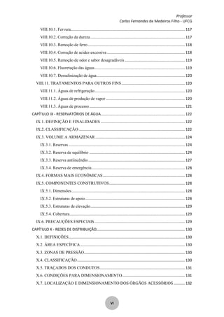 Professor
Carlos Fernandes de Medeiros Filho - UFCG
VI
VIII.10.1. Fervura.............................................................................................................. 117
VIII.10.2. Correção da dureza........................................................................................... 117
VIII.10.3. Remoção de ferro ............................................................................................. 118
VIII.10.4. Correção de acidez excessiva ........................................................................... 118
VIII.10.5. Remoção de odor e sabor desagradáveis.......................................................... 119
VIII.10.6. Fluoretação das águas....................................................................................... 119
VIII.10.7. Dessalinização de água..................................................................................... 120
VIII.11. TRATAMENTOS PARA OUTROS FINS............................................................. 120
VIII.11.1. Águas de refrigeração....................................................................................... 120
VIII.11.2. Águas de produção de vapor ............................................................................ 120
VIII.11.3. Águas de processo............................................................................................ 121
CAPÍTULO IX - RESERVATÓRIOS DE ÁGUA................................................................................. 122
IX.1. DEFINIÇÃO E FINALIDADES ................................................................................. 122
IX.2. CLASSIFICAÇÃO ...................................................................................................... 122
IX.3. VOLUME A ARMAZENAR ...................................................................................... 124
IX.3.1. Reservas ................................................................................................................ 124
IX.3.2. Reserva de equilíbrio ............................................................................................ 124
IX.3.3. Reserva antiincêndio............................................................................................. 127
IX.3.4. Reserva de emergência.......................................................................................... 128
IX.4. FORMAS MAIS ECONÔMICAS............................................................................... 128
IX.5. COMPONENTES CONSTRUTIVOS......................................................................... 128
IX.5.1. Dimensões............................................................................................................. 128
IX.5.2. Estruturas de apoio................................................................................................ 128
IX.5.3. Estruturas de elevação........................................................................................... 129
IX.5.4. Cobertura............................................................................................................... 129
IX.6. PRECAUÇÕES ESPECIAIS....................................................................................... 129
CAPÍTULO X - REDES DE DISTRIBUIÇÃO..................................................................................... 130
X.1. DEFINIÇÕES................................................................................................................ 130
X.2. ÁREA ESPECÍFICA..................................................................................................... 130
X.3. ZONAS DE PRESSÃO................................................................................................. 130
X.4. CLASSIFICAÇÃO........................................................................................................ 130
X.5. TRAÇADOS DOS CONDUTOS.................................................................................. 131
X.6. CONDIÇÕES PARA DIMENSIONAMENTO............................................................ 131
X.7. LOCALIZAÇÃO E DIMENSIONAMENTO DOS ÓRGÃOS ACESSÓRIOS........... 132
 