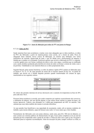 Professor
Carlos Fernandes de Medeiros Filho - UFCG
54
Figura V.4 - Junta de dilatação para tubos de fºfº com juntas de flanges
V.7. 2.1. Tubos de PVC
Sendo materiais bem mais econômicos e muitas vezes mais adequados que os tubos metálicos, os tubos
de PVC são fabricados a partir de matérias-primas como carvão, cal e cloreto de sódio. Prova da
adequação desse material, tem-se noticia da fabricação, no exterior uma tubulação com vários
quilômetros de extensão, desprovinda de junta, o que foi obtido com o deslocamento da máquina à
medida que o conduto ia se formando. O processo químico que envolve a fabricação do PVC é a seguinte:
o carvão, agindo com a cal, forma o carbureto de cálcio e este, com a água, o acetileno que se combinado
com o ácido clorídrico produzido pela eletrólise do cloreto de sódio vai formar o cloreto de vinila e este o
de polvilina. Trabalhando-se este material obtem-se os tubos propriamente ditos.
Segundo Dacach, pelas normas brasileiras, os tubos de plástico rígidos (PVC) podem ser fabricados para
as classes 8, 10, 12, 15, 20, cujas pressões de ensaio são os mesmos número de kg/ cm². As preões de
trabalho, que devem ser a metade daquelas pressões quando transformadas em colunas de água,
transformam-se nos seguintes valores:
Classe Pressão de serviço (kgf/cm²)
8 40
10 50
12 60
15 75
20 100
Os valores das pressões máximas de serviço decrescem com o aumento da temperatura na base de 20%
para cada mais 10o.C.
Possuem ótima resistência à corrosão, pois sendo compostos por matérias essencialmente não corrosivos,
a tubulações de plástico, são sem dúvida alguma, as que menos ficam sujeitas ao ataque da água e de
terreno agressivos. Todavia, esta afirmação só é válida para temperaturas até 60ºC no máximo. Vale
salientar que esses tubos também são imunes à corrosão eletrolítica.
As suas paredes lisas beneficiam a sua capacidade de escoamento, sendo, sob as mesmas condições de
trabalho e para mesmo diâmetro, capaz de fornecer uma vazão 1,4 vezes maior que o ferro fundido.
Normalmente são fabricados com com juntas elásticas, sendo estas, para 60 e 300 mm de diâmetro, os
mais comuns nos sistemas públicos de abastecimento de água. Essas juntas compõem-se de um anel de
borracha que fica comprimido entre a ponta de um tubo e a bolsa do outro com o qual se une. Em geral o
fabricante passa as seguintes recomendações: Antes da execução da junta, cumpre verificar se a bola, os
 