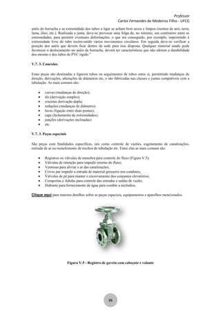 Professor
Carlos Fernandes de Medeiros Filho - UFCG
55
anéis de borracha e as extremidade dos tubos a ligar se acham bem secos e limpos (isentos de arei, terra,
lama, óleo, etc.). Realizada a junta, deve-se provocar uma folga de, no mínimo, um centímetro entre as
extremidades, para permitir eventuais deformações, o que sra conseguido, por exemplo, imprimindo à
extremidade livre do tubo recém-unido vários movimentos circulares. Em seguida deve-se verificar a
posição dos anéis que devem ficar dentro da sede para isso disposta. Qualquer material usado pode
favorecer o deslocamento no anéis de borracha, deverá ter características que não afetem a durabilidade
dos mesmo e dos tubos de PVC rígido.”
V.7. 3. Conexões
Estas peças são destinadas a ligarem tubos ou seguimentos de tubos entre si, permitindo mudanças de
direção, derivações, alterações de diâmetros etc, e são fabricadas nas classes e juntas compatíveis com a
tubulação. As mais comuns são:
curvas (mudanças de direção);
tês (derivação simples);
cruzetas derivação dupla;
reduções (mudanças de diâmetro);
luvas (ligação entre duas pontas);
caps (fechamento de extremidades);
junções (derivações inclinadas)
etc.
V.7. 3. Peças especiais
São peças com finalidades específicas, tais como controle de vazões, esgotamento de canalizações,
retirada de ar ou reenchimento de trechos de tubulação etc. Entre elas as mais comuns são:
Registros ou válvulas de manobra para controle do fluxo (Figura V.5);
Válvulas de retenção para impedir retorno do fluxo;
Ventosas para aliviar o ar das canalizações;
Crivos par impedir a entrada de material grosseiro nos condutos;
Válvulas de pé para manter o escorvamento dos conjuntos elevatórios;
Comportas e Adufas para controle das entradas e saídas de vazão;
Hidrante para fornecimento de água para combte a incêndios.
Clique aqui para maiores detalhes sobre as peças especiais, equipamentos e aparelhos mencionados.
Figura V.5 - Registro de gaveta com cabeçote e volante
 