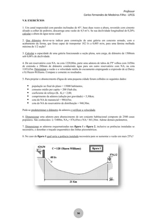 Professor
Carlos Fernandes de Medeiros Filho - UFCG
56
V.8. EXERCÍCIOS
1. Um canal trapezoidal com paredes inclinadas de 45°, base duas vezes a altura, revestido com cimento
alisado a colher de pedreiro, descarrega uma vazão de 4,5 m³/s. Se sua declividade longitudinal de 0,20%
calcular a altura da água nesse canal.
2. Que diâmetro dever-se-ia indicar para construção de uma galeria em concreto armado, com o
acabamento da forma, que fosse capaz de transportar 182 l/s a 0,005 m/m, para uma lâmina molhada
máxima de 1/2 seção?
3. Calcular a capacidade de uma galeria funcionando a seção plena, sem carga, de diâmetro de 1500mm
sob 0,08% de declividade.
4. De um reservatório com NA1 na cota 1220,80m, parte uma adutora de tubos de fºfº velhos com 1650m
de extensão e 200mm de diâmetro conduzindo água para um outro reservatório com NA2 na cota
1185,65m. Determinar a vazão e a velocidade média do escoamento empregando a expressão de a) Darcy
e b) Hazen-Williams. Compare e comente os resultados.
5. Para projetar o abastecimento d'água de uma pequena cidade foram colhidos os seguintes dados:
 população no final do plano = 15000 habitantes;
 consumo médio per capita = 200 l/hab.dia;
 coeficiente de reforço (K1. K2) = 2,00;
 comprimento da adutora (adução por gravidade) = 5,30km;
 cota do NA do manancial = 980,65m;
 cota do NA do reservatório de distribuição = 940,30m.
Pede-se predeterminar o diâmetro da adutora e verificar a velocidade.
6. Dimensionar uma adutora para abastecimento de um conjunto habitacional composto de 2500 casas
populares. São conhecidos: L=3400m, NAm= 876,45m e NAj= 841,56m. Adotar demais parâmetros.
7. Dimensionar as adutoras esquematizadas nas figura 1 e figura 2, inclusive as potências instaladas se
necessário, e desenhar o traçado esquemático das linhas piezométricas.
8. No caso da figura 1 qual seria a potência instalada necessária para se aumentar a vazão em mais 25%?
 