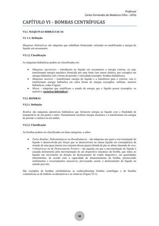 Professor
Carlos Fernandes de Medeiros Filho - UFCG
58
CAPÍTULO VI - BOMBAS CENTRÍFUGAS
VI.1. MÁQUINAS HIDRÁULICAS
VI. 1.1. Definição
Máquinas Hidráulicas são máquinas que trabalham fornecendo, retirando ou modificando a energia do
líquido em escoamento.
VI.1.2. Classificação
As máquinas hidráulicas podem ser classificadas em:
Máquinas operatrizes - introduzem no líquido em escoamento a energia externa, ou seja,
transformam energia mecânica fornecida por uma fonte (um motor elétrico, por exemplo) em
energia hidráulica sob a forma de pressão e velocidade (exemplo: bombas hidráulicas);
Máquinas motrizes - transformam energia do líquido e a transferem para o exterior, isto é,
transformam energia hidráulica em outra forma de energia (exemplos: turbinas, motores
hidráulicos, rodas d’água);
Mistas - máquinas que modificam o estado da energia que o líquido possui (exemplos: os
ejetores e carneiros hidráulicos).
VI.2. BOMBAS
VI.2.1. Definição
Bombas são máquinas operatrizes hidráulicas que fornecem energia ao líquido com a finalidade de
transportá-lo de um ponto a outro. Normalmente recebem energia mecânica e a transformam em energia
de pressão e cinética ou em ambas.
VI.2.2. Classificação
As bombas podem ser classificadas em duas categorias, a saber:
Turbo-Bombas, Hidrodinâmicas ou Rotodinâmicas - são máquinas nas quais a movimentação do
líquido é desenvolvida por forças que se desenvolvem na massa líquida em conseqüência da
rotação de uma peça interna (ou conjunto dessas peças) dotada de pás ou aletas chamada de roto;
Volumétricas ou de Deslocamento Positivo - são aquelas em que a movimentação do líquido é
causada diretamente pela movimentação de um dispositivo mecânico da bomba, que induz ao
líquido um movimento na direção do deslocamento do citado dispositivo, em quantidades
intermitentes, de acordo com a capacidade de armazenamento da bomba, promovendo
enchimentos e esvaziamentos sucessivos, provocando, assim, o deslocamento do líquido no
sentido previsto.
São exemplos de bombas rotodinâmicas as conhecidíssimas bombas centrífugas e de bombas
volumétricas as de êmbolo ou alternativas e as rotativas (Figura VI.1).
 
