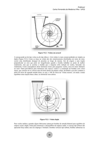 Professor
Carlos Fernandes de Medeiros Filho - UFCG
60
Figura VI.2 - Voluta em caracol
A carcaça pode ser do tipo voluta ou do tipo difusor. A de voluta é a mais comum podendo ser simples ou
dupla (Figura VI.3). Como as áreas na voluta não são simetricamente distribuídas em torno do rotor,
ocorre uma distribuição desigual de pressões ao longo da mesma. Isto dá origem a uma reação
perpendicular ao eixo que pode ser insignificante quando a bomba trabalhar no ponto de melhor
rendimento, mas que se acentua a medida que a máquina sofra redução de vazões, baixando seu
rendimento. Como conseqüência deste fenômeno temos para pequenas vazões, eixos de maior diâmetro
no rotor. Outra providência para minimizar este empuxo radial é a construção de bombas com voluta
dupla, que consiste em se colocar uma divisória dentro da própria voluta, dividindo-a em dois condutos a
partir do início da segunda metade desta, ou seja, a 180o
do início da "voluta externa", de modo a tentar
equilibrar estas reações duas a duas, ou minimizar seus efeitos.
Figura VI.3 - Voluta dupla
Para vazões médias e grandes alguns fabricantes optam por bombas de entrada bilateral para equilíbrio do
empuxo axial e dupla voluta para minimizar o desequilíbrio do empuxo radial. A carcaça tipo difusor não
apresenta força radial, mas seu emprego é limitado a bombas verticais tipo turbina, bombas submersas ou
 