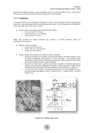 Professor
Carlos Fernandes de Medeiros Filho - UFCG
61
horizontais de múltiplos estágios e axiais de grandes vazões. A carcaça tipo difusor limita o corte do rotor
de modo que sua faixa operacional com bom rendimento, torna-se reduzida.
VI.2.3.3. Classificação
A literatura técnica sobre classificação de bombas é muito variada, havendo diferentes interpretações
conceituais. Aqui apresentamos uma classificação geral que traduz, a partir de pesquisas bibliográficas e
textos comerciais, nossa visão sobre o assunto.
Quanto a altura manométrica (para recalque de água limpa):
o baixa pressão (H £ 15 mca);
o média pressão (15 < H < 50 mca);
o alta pressão (H ³ 50 mca).
(OBS: Para recalques de esgotos sanitários, por exemplo, os limites superiores podem ser
significativamente menores.
Quanto a vazão de recalque:
o pequena (Q £ 50 m3/hora);
o média ( 50 < Q < 500 m3/hora);
o grande (Q ³ 500 m3/hora).
Quanto à direção do escoamento do líquido no interior da bomba:
o radial ou centrífuga pura, quando o movimento do líquido é na direção normal ao eixo
da bomba (empregadas para pequenas e médias descargas e para qualquer altura
manométrica, porém caem de rendimento para grandes vazões e pequenas alturas além
de serem de grandes dimensões nestas condições);
o diagonal ou de fluxo misto, quando o movimento do líquido é na direção inclinada em
relação ao eixo da bomba (empregadas em grandes vazões e pequenas e médias alturas,
estruturalmente caracterizam-se por serem bombas de fabricação muito complexa);
o axial ou helicoidais, quando o escoamento desenvolve-se de forma paralela ao eixo e
são especificadas para grandes vazões - dezenas de m3
/s - e médias alturas - até 40 m
(Figura VI.4);
Figura VI.4 - Bomba axial: cortes
 