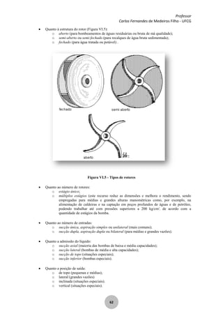 Professor
Carlos Fernandes de Medeiros Filho - UFCG
62
Quanto à estrutura do rotor (Figura VI.5):
o aberto (para bombeamentos de águas residuárias ou bruta de má qualidade);
o semi-aberto ou semi-fechado (para recalques de água bruta sedimentada);
o fechado (para água tratada ou potável) .
Figura VI.5 - Tipos de rotores
Quanto ao número de rotores:
o estágio único;
o múltiplos estágios (este recurso reduz as dimensões e melhora o rendimento, sendo
empregadas para médias e grandes alturas manométricas como, por exemplo, na
alimentação de caldeiras e na captação em poços profundos de águas e de petróleo,
podendo trabalhar até com pressões superiores a 200 kg/cm2
, de acordo com a
quantidade de estágios da bomba.
Quanto ao número de entradas:
o sucção única, aspiração simples ou unilateral (mais comuns);
o sucção dupla, aspiração dupla ou bilateral (para médias e grandes vazões).
Quanto a admissão do líquido:
o sucção axial (maioria das bombas de baixa e média capacidades);
o sucção lateral (bombas de média e alta capacidades);
o sucção de topo (situações especiais);
o sucção inferior (bombas especiais).
Quanto a posição de saída:
o de topo (pequenas e médias);
o lateral (grandes vazões)
o inclinada (situações especiais).
o vertical (situações especiais).
 