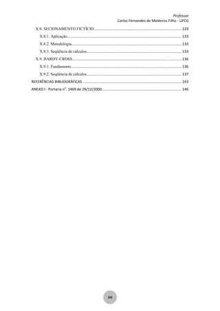 Professor
Carlos Fernandes de Medeiros Filho - UFCG
VII
X.8. SECIONAMENTO FICTÍCIO...................................................................................... 133
X.8.1. Aplicação................................................................................................................ 133
X.8.2. Metodologia............................................................................................................ 133
X.8.3. Seqüência de cálculos............................................................................................. 133
X.9. HARDY-CROSS........................................................................................................... 136
X.9.1. Fundamento............................................................................................................ 136
X.9.2. Seqüência de cálculos............................................................................................. 137
REFERÊNCIAS BIBLIOGRÁFICAS ................................................................................................. 143
ANEXO I - Portaria no
. 1469 de 29/12/2000.............................................................................. 146
 