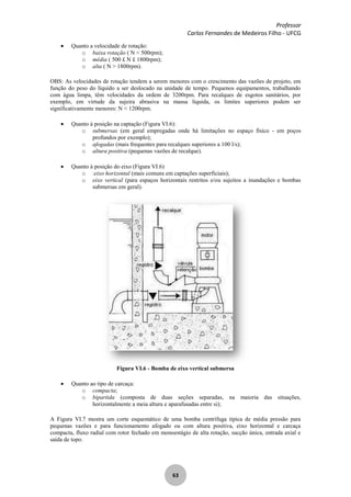 Professor
Carlos Fernandes de Medeiros Filho - UFCG
63
Quanto a velocidade de rotação:
o baixa rotação ( N < 500rpm);
o média ( 500 £ N £ 1800rpm);
o alta ( N > 1800rpm).
OBS: As velocidades de rotação tendem a serem menores com o crescimento das vazões de projeto, em
função do peso do líquido a ser deslocado na unidade de tempo. Pequenos equipamentos, trabalhando
com água limpa, têm velocidades da ordem de 3200rpm. Para recalques de esgotos sanitários, por
exemplo, em virtude da sujeira abrasiva na massa líquida, os limites superiores podem ser
significativamente menores: N < 1200rpm.
Quanto à posição na captação (Figura VI.6):
o submersas (em geral empregadas onde há limitações no espaço físico - em poços
profundos por exemplo);
o afogadas (mais frequentes para recalques superiores a 100 l/s);
o altura positiva (pequenas vazões de recalque).
Quanto à posição do eixo (Figura VI.6)
o :eixo horizontal (mais comuns em captações superficiais);
o eixo vertical (para espaços horizontais restritos e/ou sujeitos a inundações e bombas
submersas em geral).
Figura VI.6 - Bomba de eixo vertical submersa
Quanto ao tipo de carcaça:
o compacta;
o bipartida (composta de duas seções separadas, na maioria das situações,
horizontalmente a meia altura e aparafusadas entre si);
A Figura VI.7 mostra um corte esquemático de uma bomba centrífuga típica de média pressão para
pequenas vazões e para funcionamento afogado ou com altura positiva, eixo horizontal e carcaça
compacta, fluxo radial com rotor fechado em monoestágio de alta rotação, sucção única, entrada axial e
saída de topo.
 