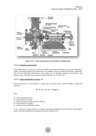 Professor
Carlos Fernandes de Medeiros Filho - UFCG
64
Figura VI.7 - Corte esquemático de uma bomba centrífuga típica
VI.2.3.4. Grandezas características
Uma bomba destina-se a elevar um volume de fluido a uma determinada altura, em um certo intervalo de
tempo, consumindo energia para desenvolver este trabalho e para seu próprio movimento, implicando,
pois, em um rendimento característico. Estas, então, são as chamadas grandezas características das
bombas, isto é, Vazão Q, Altura manométrica H, Rendimento e Potência P.
VI.2.3.5. Altura manométrica ou Carga - H
Altura manométrica de uma bomba é a carga total de elevação que a bomba trabalha. É dada pela
expressão
H = hs + hfs + hr + hfr + (vr
2
/2g) Eq. 1
onde:
H = altura manométrica total;
hs= altura estática de sucção;
hfs= perda de carga na sucção (inclusive NPSHr);
hr = altura estática de recalque;
hfr = perda de carga na linha do recalque;
vr
2
/2g = parcela de energia cinética no recalque (normalmente desprezível em virtude das aproximações
feitas no cálculo da potência dos conjuntos elevatórios (Figura VI.8).
 