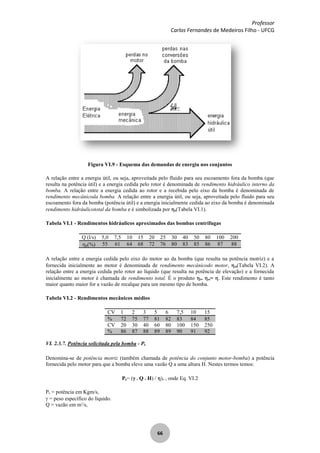 Professor
Carlos Fernandes de Medeiros Filho - UFCG
66
Figura VI.9 - Esquema das demandas de energia nos conjuntos
A relação entre a energia útil, ou seja, aproveitada pelo fluido para seu escoamento fora da bomba (que
resulta na potência útil) e a energia cedida pelo rotor é denominada de rendimento hidráulico interno da
bomba. A relação entre a energia cedida ao rotor e a recebida pelo eixo da bomba é denominada de
rendimento mecânicoda bomba. A relação entre a energia útil, ou seja, aproveitada pelo fluido para seu
escoamento fora da bomba (potência útil) e a energia inicialmente cedida ao eixo da bomba é denominada
rendimento hidráulicototal da bomba e é simbolizada por b(Tabela VI.1).
Tabela VI.1 - Rendimentos hidráulicos aproximados das bombas centrífugas
Q (l/s) 5,0 7,5 10 15 20 25 30 40 50 80 100 200
b(%) 55 61 64 68 72 76 80 83 85 86 87 88
A relação entre a energia cedida pelo eixo do motor ao da bomba (que resulta na potência motriz) e a
fornecida inicialmente ao motor é denominada de rendimento mecânicodo motor, m(Tabela VI.2). A
relação entre a energia cedida pelo rotor ao líquido (que resulta na potência de elevação) e a fornecida
inicialmente ao motor é chamada de rendimento total. É o produto b. m= . Este rendimento é tanto
maior quanto maior for a vazão de recalque para um mesmo tipo de bomba.
Tabela VI.2 - Rendimentos mecânicos médios
CV 1 2 3 5 6 7,5 10 15
% 72 75 77 81 82 83 84 85
CV 20 30 40 60 80 100 150 250
% 86 87 88 89 89 90 91 92
VI. 2.3.7. Potência solicitada pela bomba - Pb
Denomina-se de potência motriz (também chamada de potência do conjunto motor-bomba) a potência
fornecida pelo motor para que a bomba eleve uma vazão Q a uma altura H. Nestes termos temos:
Pb= ( Q . H) / ). , onde Eq. VI.2
Pb = potência em Kgm/s,
= peso específico do líquido.
Q = vazão em m3
/s,
 