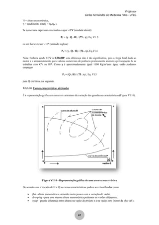Professor
Carlos Fernandes de Medeiros Filho - UFCG
67
H = altura manométrica,
= rendimento total ( = b. m ).
Se quisermos expressar em cavalos-vapor - CV (unidade alemã)
Pb = ( Q . H) / (75 . ), Eq. VI. 3
ou em horse-power - HP (unidade inglesa)
Pb = ( Q . H) / (76 . ), Eq.VI.4
Nota: Embora sendo 1CV 0,986HP, esta diferença não é tão significativa, pois a folga final dada ao
motor e o arredondamento para valores comerciais de potência praticamente anulam a preocupação de se
trabalhar com CV ou HP. Como é aproximadamente igual 1000 Kg/m3
para água, então podemos
empregar
Pb = (Q . H) / (75 . ) , Eq. VI.5
para Q em litros por segundo.
VI.2.3.8. Curvas características da bomba
É a representação gráfica em um eixo cartesiano da variação das grandezas características (Figura VI.10).
Figura VI.10 - Representação gráfica de uma curva característica
De acordo com o traçado de H x Q as curvas características podem ser classificadas como:
flat - altura manométrica variando muito pouco com a variação de vazão;
drooping - para uma mesma altura manométrica podemos ter vazões diferentes;
steep - grande diferença entre alturas na vazão de projeto e a na vazão zero (ponto de shut off );
 