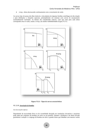 Professor
Carlos Fernandes de Medeiros Filho - UFCG
68
rising - altura decrescendo continuamente com o crescimento da vazão.
As curvas tipo drooping são ditas instáveis e são próprias de algumas bombas centrífugas de alta rotação
e para tubulações e situações especiais, principalmente em sistemas com curvas de encanamento
acentuadamente inclinadas. As demais são consideradas estáveis, visto que estas para cada altura
corresponde uma só vazão, sendo a rising a de melhor trabalhabilidade (Figura VI.11).
Figura VI.11 - Tipos de curvas características
VI. 2.3.9. Associação de bombas
A) Associações típicas
Dependendo da necessidade física ou da versatilidade desejada nas instalações elevatórias o projetista
pode optar por conjuntos de bombas em série ou em paralelo. Quando o problema é de altura elevada
geralmente a solução é o emprego de bombas em série e quando temos que trabalhar com maiores vazões
 
