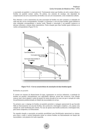 Professor
Carlos Fernandes de Medeiros Filho - UFCG
69
a associação em paralelo é a mais provável. Teoricamente temos que bombas em série somam alturas e
bombas em paralelo somam vazões. Na prática, nos sistemas de recalque, isto dependerá do
comportamento da curva característica da bomba e da curva do encanamento, como estudaremos adiante.
Para obtermos a curva característica de uma associação de bombas em série somamos as ordenadas de
cada uma das curvas correspondentes. Exemplo: se quisermos a curva de duas bombas iguais dobram-se
estas ordenadas correspondentes a mesma vazão. Quando a associação é em paralelo somam-se as
abcissas referentes a mesma altura manométrica. Nesta situação para duas bombas iguais dobram-se as
vazões correspondentes (Figura VI.12).
Figura VI.12 - Curvas características de associações de duas bombas iguais
B) Bombas em paralelo
É comum em sistemas de abastecimento de água, esgotamento ou serviços industriais, a instalação de
bombas em paralelo, principalmente com capacidades idênticas, porém não exclusivas. Esta solução
torna-se mais viável quando a vazão de projeto for muito elevada ou no caso em que a variação de vazão
for perfeitamente predeterminada em função das necessidades de serviço.
No primeiro caso o emprego de bombas em paralelo permitirá a vantagem operacional de que havendo
falha no funcionamento em uma das bombas, não acontecerá a interrupção completa e, sim, apenas uma
redução da vazão bombeada pelo sistema. No caso de apenas uma bomba aconteceria a interrupção total,
pelo menos temporária, no fornecimento.
Na segunda situação a associação em paralelo possibilitará uma flexibilização operacional no sistema,
pois como a vazão é variável poderemos retirar ou colocar bombas em funcionamento em função das
necessidades e sem prejuízo da vazão requerida.
 