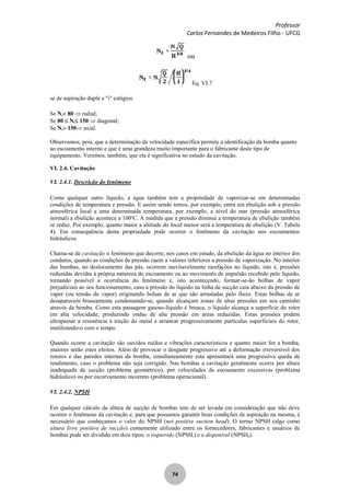 Professor
Carlos Fernandes de Medeiros Filho - UFCG
74
ou
Eq. VI.7
se de aspiração dupla e "i" estágios.
Se Ns 80 radial;
Se 80 Ns 150 diagonal;
Se Ns 150 axial.
Observamos, pois, que a determinação da velocidade específica permite a identificação da bomba quanto
ao escoamento interno e que é uma grandeza muito importante para o fabricante deste tipo de
equipamento. Veremos, também, que ela é significativa no estudo da cavitação.
VI. 2.4. Cavitação
VI. 2.4.1. Descrição do fenômeno
Como qualquer outro líquido, a água também tem a propriedade de vaporizar-se em determinadas
condições de temperatura e pressão. E assim sendo temos, por exemplo, entra em ebulição sob a pressão
atmosférica local a uma determinada temperatura, por exemplo, a nível do mar (pressão atmosférica
normal) a ebulição acontece a 100o
C. A medida que a pressão diminui a temperatura de ebulição também
se reduz. Por exemplo, quanto maior a altitude do local menor será a temperatura de ebulição (V. Tabela
4). Em consequência desta propriedade pode ocorrer o fenômeno da cavitação nos escoamentos
hidráulicos.
Chama-se de cavitação o fenômeno que decorre, nos casos em estudo, da ebulição da água no interior dos
condutos, quando as condições de pressão caem a valores inferiores a pressão de vaporização. No interior
das bombas, no deslocamento das pás, ocorrem inevitavelmente rarefações no líquido, isto é, pressões
reduzidas devidas à própria natureza do escoamento ou ao movimento de impulsão recebido pelo líquido,
tornando possível a ocorrência do fenômeno e, isto acontecendo, formar-se-ão bolhas de vapor
prejudiciais ao seu funcionamento, caso a pressão do líquido na linha de sucção caia abaixo da pressão de
vapor (ou tensão de vapor) originando bolsas de ar que são arrastadas pelo fluxo. Estas bolhas de ar
desaparecem bruscamente condensando-se, quando alcançam zonas de altas pressões em seu caminho
através da bomba. Como esta passagem gasoso-líquido é brusca, o líquido alcança a superfície do rotor
em alta velocidade, produzindo ondas de alta pressão em áreas reduzidas. Estas pressões podem
ultrapassar a resistência à tração do metal e arrancar progressivamente partículas superficiais do rotor,
inutilizando-o com o tempo.
Quando ocorre a cavitação são ouvidos ruídos e vibrações característicos e quanto maior for a bomba,
maiores serão estes efeitos. Além de provocar o desgaste progressivo até a deformação irreversível dos
rotores e das paredes internas da bomba, simultaneamente esta apresentará uma progressiva queda de
rendimento, caso o problema não seja corrigido. Nas bombas a cavitação geralmente ocorre por altura
inadequada da sucção (problema geométrico), por velocidades de escoamento excessivas (problema
hidráulico) ou por escorvamento incorreto (problema operacional).
VI. 2.4.2. NPSH
Em qualquer cálculo de altura de sucção de bombas tem de ser levada em consideração que não deve
ocorrer o fenômeno da cavitação e, para que possamos garantir boas condições de aspiração na mesma, é
necessário que conheçamos o valor do NPSH (net positive suction head). O termo NPSH (algo como
altura livre positiva de sucção) comumente utilizado entre os fornecedores, fabricantes e usuários de
bombas pode ser dividido em dois tipos: o requerido (NPSHr) e o disponível (NPSHd).
 