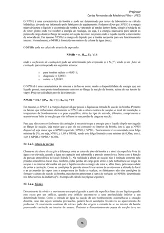 Professor
Carlos Fernandes de Medeiros Filho - UFCG
75
O NPSHr é uma característica da bomba e pode ser determinado por testes de laboratório ou cálculo
hidráulico, devendo ser informado pelo fabricante do equipamento. Podemos dizer que NPSHr é a energia
necessária para o líquido ir da entrada da bomba e, vencendo as perdas dentro desta, atingir a borda da pá
do rotor, ponto onde vai receber a energia de recalque, ou seja, é a energia necessária para vencer as
perdas de carga desde o flange de sucção até as pás do rotor, no ponto onde o líquido recebe o incremento
de velocida-de. Em resumo NPSHré a energia do líquido que a bomba necessita para seu funcionamento
interno. Normalmente, o NPSHr é fornecido em metros de coluna de água (mca).
O NPSHr pode ser calculado através da expressão:
NPSHr = . Hman, Eq. VI.8
onde o coeficiente de cavitação pode ser determinado pela expressão .( Ns )4/3
, sendo um fator de
cavitação que corresponde aos seguintes valores:
o para bombas radiais 0,0011;
o diagonais 0,0013;
o axiais 0,00145.
O NPSHd é uma característica do sistema e define-se como sendo a disponibilidade de energia que um
líquido possui, num ponto imediatamente anterior ao flange de sucção da bomba, acima de sua tensão de
vapor. Pode ser calculado através da expressão:
NPSHd = hs + [(Patm - hv) / - hfs, Eq. VI.9
Em resumo, o NPSHd é a energia disponível que possui o líquido na entrada de sucção da bomba. Portanto
os fatores que influenciam diretamente o NPSH são a altura estática de sucção, o local de instalação, a
temperatura de bombeamento e o peso específico, além do tipo de entrada, diâmetro, comprimento e
acessórios na linha de sucção que vão influenciar nas perdas de carga na sucção.
Para que não ocorra o fenômeno da cavitação, é necessário que a energia que o líquido dispõe na chegada
ao flange de sucção, seja maior que a que ele vai consumir no interior da bomba, isto é, que o NPSH
disponível seja maior que o NPSH requerido, NPSHd NPSHr. Teoricamente é recomendado uma folga
mínima de 5%, ou seja, NPSHd 1,05 x NPSHr, sendo esta folga limitada a um mínimo de 0,30m, isto é,
1,05 x NPSHr NPSHr + 0,30m.
VI. 2.4.3. Altura de sucção
Chama-se de altura de sucção a diferença entre as cotas do eixo da bomba e o nível da superfície livre da
água a ser elevada, quando a água na captação está submetida a pressão atmosférica. Neste caso é função
da pressão atmosférica do local (Tabela 3). Na realidade a altura de sucção não é limitada somente pela
pressão atmosférica local, mas, também, pelas perdas de carga pelo atrito e pela turbulência ao longo da
sucção e no interior da bomba até que o líquido receba a energia do rotor e, além disso, pela necessidade
de evitar a cavitação. Como as condições de pressão atmosférica variam de acordo com a altitude do local
e as de pressão de vapor com a temperatura do fluido a recalcar, os fabricantes não têm condições de
fornecer a altura de sucção da bomba, mas devem apresentar a curva de variação do NPSHr, determinada
nos laboratórios da indústria (V. Exemplo de cálculo na página seguinte).
VI. 2.4.4. Vórtice
Denomina-se de vórtice o movimento em espiral gerado a partir da superfície livre de um líquido quando
este escoa por um orifício, quando este orifício encontra-se a uma profundidade inferior a um
determinado limite. Como a entrada de água na sucção de um bombeamento assemelha-se a situação
descrita, caso não sejam tomadas precauções, poderá haver condições favoráveis ao aparecimento do
problema. O crescimento contínuo do vórtice pode dar origem a entrada de ar no interior da bomba
provocando cavitação no interior da mesma. Portanto o dimensionamento poços de sucção deve ser
 
