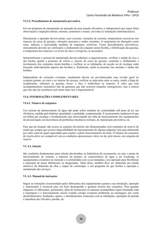 Professor
Carlos Fernandes de Medeiros Filho - UFCG
79
VI.3.2. Procedimentos de manutenção preventiva
Em um programa de manutenção na operação de uma estação elevatória, é indispensável que sejam feitas
observações e inspeções diárias, mensais, semestrais e anuais, em todas as instalações eletromecânicas.
Diariamente o operador deverá anotar, caso ocorram, variações de corrente, temperaturas excessivas nos
mancais da caixa de gaxetas, vibrações anormais e ruídos estranhos. O surgimento de alterações como
estas, indicam a necessidade imediata de inspeções corretivas. Como procedimentos preventivos,
mensalmente deverão ser verificados o alinhamento do conjunto motor-bomba, a lubrificação das gaxetas,
a temperatura dos mancais e os níveis do óleo e corrigí-los, se necessário.
Semestralmente o pessoal da manutenção deverá substituir o engaxetamento, verificar o estado do eixo e
das buchas quanto a presença de estrias e, através da caixa de gaxetas, examinar o alinhamento e
nivelamento dos conjuntos motor-bombas e verificar se as tubulações de sucção ou de recalque estão
forçando indevidamente alguma das bombas e, finalmente, medir as pressões nas entradas e saídas das
bombas.
Independente de correções eventuais, anualmente devem ser providenciadas uma revisão geral no
conjunto girante, no rotor e no interior da carcaça, verificar os intervalos entre os anéis, medir a folga do
acoplamento, substituir as gaxetas, trocar o óleo e relubrificar os mancais. É claro que esse
acompanhamento sistemático não dá garantias que não ocorrerá situações emergenciais, mas a certeza
que este tipo de ocorrência será muito mais raro é inquestionável.
VI.4. INFORMAÇÕES COMPLEMENTARES
VI.4.1. Número de conjuntos
Um sistema de abastecimento da água não pode sofrer soluções de continuidade sob pena de ter sua
eficiência, medida pelo binômio quantidade e qualidade, comprometida. É tecnicamente inadmissível que
em linhas por recalque o bombeamento seja interrompido por falta de funcionamento dos equipamentos
de pressurização em decorrência de problemas mecânicos normais, de manutenção preventiva, etc.
Para que tal situação não ocorra as estações elevatórias são dimensionadas com conjuntos de reserva de
modo que sempre que ocorrer impossibilidade de funcionamento de alguma máquina, esta seja substituída
por entre outra de igual capacidade para manter o pleno funcionamento da linha. O número de conjuntos
de reserva deve ser compatível com as condições operacionais e deve ser de, pelo menos, um conjunto de
reserva.
VI. 4.2. Seleção
São condições fundamentais para seleção das bombas, as hidráulicas do escoamento, ou seja, o ponto de
funcionamento do sistema, a natureza do projeto, as características da água a ser recalcada, os
equipamentos existentes no mercado e a similaridade com os já instalados e em operação para flexibilizar
a reposição de peças defeituosas ou desgastadas. Além disso, também deve ser elaborado um estudo
intensivo da dimensão da obra e etapas de construção, e um programa de que facilite a operação e
manutenção dos serviços.
VI. 4.3. Manual de instruções
Seguir as instruções recomendadas pelos fabricantes dos equipamentos quanta a sua instalação, operação
e manutenção é essencial para um bom desempenho e garantia técnica dos conjuntos. Para grandes
máquinas os fabricantes, geralmente, além de fornecerem os manuais acompanham supervisionando toda
a montagem e o funcionamento inicial visando corrigir eventuais problemas na montagem, tais como
desalinhamentos, fundações, apoios, e chumbamentos conecções com as tubulações, operações de partida
e manobras das válvulas e parada, etc.
 