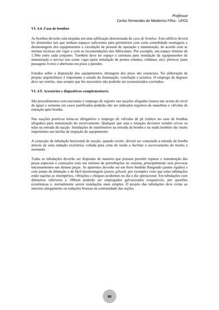 Professor
Carlos Fernandes de Medeiros Filho - UFCG
80
VI. 4.4. Casa de bombas
As bombas deverão está alojadas em uma edificação denominada de casa de bombas. Este edifício deverá
ter dimensões tais que tenham espaços suficientes para permitirem com certa comodidade montagens e
desmontagens dos equipamentos e circulação de pessoal de operação e manutenção, de acordo com as
normas técnicas em vigor e com as recomendações dos fabricantes. Por exemplo, um espaço mínimo de
1,50m entre cada conjunto. Também deve ter espaço e estrutura para instalação de equipamentos de
manutenção e serviço tais como vigas (para instalação de pontes rolantes, roldanas, etc), pórticos (para
passagens livres) e aberturas em pisos e paredes.
Estudos sobre a disposição dos equipamentos, drenagem dos pisos são essenciais. Na elaboração de
projeto arquitetônico é importante o estudo da iluminação, ventilação e acústica. O emprego de degraus
deve ser restrito, mas sempre que for necessário não poderão ser economizados corrimãos.
VI. 4.5. Acessórios e dispositivos complementares
São procedimentos convencionais o emprego de registro nas sucções afogadas (nunca nas acima do nível
da água) e somente em casos justificados poderão não ser indicados registros de manobras e válvulas de
retenção após bomba.
Nas sucções positivas torna-se obrigatório o emprego de válvulas de pé (inúteis no caso de bombas
afogadas) para manutenção do escorvamento. Qualquer que seja a situação devemos instalar crivos ou
telas na entrada da sucção. Instalações de manômetros na entrada da bomba e na saída também são muito
importantes nas tarefas de inspeção do equipamento.
A conecção da tubulação horizontal de sucção, quando existir, deverá ser conectada a entrada da bomba
através de uma redução excêntrica voltada para cima de modo a facilitar o escorvamento do trecho a
montante.
Todas as tubulações deverão ser dispostas de maneira que possam permitir reparos e manutenção das
peças especiais e conecções com um mínimo de perturbações no sistema, principalmente sem provocar
tracionamentos nas demais peças. As aparentes deverão ser em ferro fundido flangeado (juntas rígidas) e
com juntas de dilatação e de fácil desmontagem (juntas gibault, por exemplo) visto que estas tubulações
estão sujeitas as intempéries, vibrações e choques acidentais no dia a dia operacional. Em tubulações com
diâmetros inferiores a 100mm poderão ser empregados galvanizados rosqueáveis, por questões
econômicas e, normalmente serem instalações mais simples. O projeto das tubulações deve evitar ao
máximo alargamento ou reduções bruscas na continuidade das seções.
 