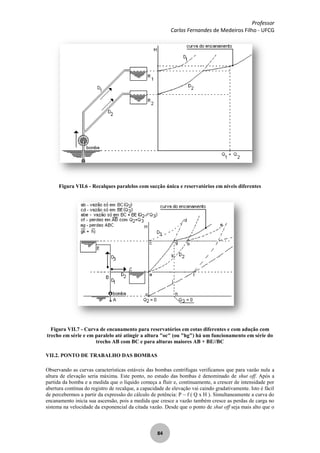 Professor
Carlos Fernandes de Medeiros Filho - UFCG
84
Figura VII.6 - Recalques paralelos com sucção única e reservatórios em níveis diferentes
Figura VII.7 - Curva de encanamento para reservatórios em cotas diferentes e com adução com
trecho em série e em paralelo até atingir a altura "oc" (ou "hg") há um funcionamento em série do
trecho AB com BC e para alturas maiores AB + BE//BC
VII.2. PONTO DE TRABALHO DAS BOMBAS
Observando as curvas características estáveis das bombas centrífugas verificamos que para vazão nula a
altura de elevação seria máxima. Este ponto, no estudo das bombas é denominado de shut off. Após a
partida da bomba e a medida que o líquido começa a fluir e, continuamente, a crescer de intensidade por
abertura contínua do registro de recalque, a capacidade de elevação vai caindo gradativamente. Isto é fácil
de percebermos a partir da expressão do cálculo de potência: P ~ f ( Q x H ). Simultaneamente a curva do
encanamento inicia sua ascensão, pois a medida que cresce a vazão também cresce as perdas de carga no
sistema na velocidade da exponencial da citada vazão. Desde que o ponto de shut off seja mais alto que o
 