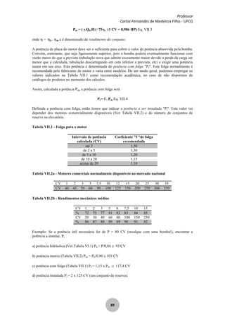 Professor
Carlos Fernandes de Medeiros Filho - UFCG
89
Pm = ( .Qb.H) / 75 , (1 CV = 0,986 HP) Eq. VII.3
onde = b . m e é denominado de rendimento do conjunto.
A potência de placa do motor deve ser o suficiente para cobrir o valor da potência absorvida pela bomba.
Convém, entretanto, que seja ligeiramente superior, pois a bomba poderá eventualmente funcionar com
vazão maior do que a prevista (tubulação nova que admite escoamento maior devido a perda da carga ser
menor que a calculada, tubulação descarregando em cota inferior a prevista, etc) e exigir uma potência
maior em seu eixo. Esta potência é denominada de potência com folga "Pf". Esta folga normalmente é
recomendada pelo fabricante do motor e varia entre modelos. De um modo geral, podemos empregar os
valores indicados na Tabela VII.1 como recomendação acadêmica, no caso de não dispormos de
catálogos de produtos no momento dos cálculos.
Assim, calculada a potência Pm, a potência com folga será
Pf = f . Pm Eq. VII.4
Definida a potência com folga, então temos que indicar a potência a ser instalada "Pi". Este valor vai
depender dos motores comercialmente disponíveis (Ver Tabela VII.2) e do número de conjuntos de
reserva na elevatória.
Tabela VII.1 - Folga para o motor
Intervalo de potência
calculada (CV)
Coeficiente "f "de folga
recomendada
até 2 1,50
de 2 a 5 1,30
de 5 a 10 1,20
de 10 a 20 1,15
acima de 20 1,10
Tabela VII.2a - Motores comerciais normalmente disponíveis no mercado nacional
CV 1 2 3 5 7,5 10 12 15 20 25 30 35
CV 40 45 50 60 80 100 125 150 200 250 300 350
Tabela VII.2b - Rendimentos mecânicos médios
CV 1 2 3 5 6 7,5 10 15
% 72 75 77 81 82 83 84 85
CV 20 30 40 60 80 100 150 250
% 86 87 88 89 89 90 91 92
Exemplo: Se a potência útil necessária for de P = 80 CV (recalque com uma bomba!), encontrar a
potência a instalar, Pi
a) potência hidráulica (Ver Tabela VI.1) Pb = P/0,86 93 CV
b) potência motriz (Tabela VII.2) Pm = Pb/0,90 103 CV
c) potência com folga (Tabela VII.1) Pf = 1,15 x Pm 117,4 CV
d) potência instalada Pi = 2 x 125 CV (um conjunto de reserva).
 