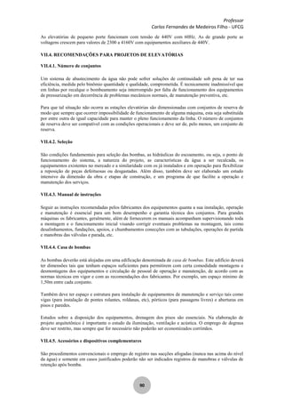 Professor
Carlos Fernandes de Medeiros Filho - UFCG
90
As elevatórias de pequeno porte funcionam com tensão de 440V com 60Hz. As de grande porte as
voltagens crescem para valores de 2300 a 4160V com equipamentos auxiliares de 440V.
VII.4. RECOMENDAÇÕES PARA PROJETOS DE ELEVATÓRIAS
VII.4.1. Número de conjuntos
Um sistema de abastecimento da água não pode sofrer soluções de continuidade sob pena de ter sua
eficiência, medida pelo binômio quantidade e qualidade, comprometida. É tecnicamente inadmissível que
em linhas por recalque o bombeamento seja interrompido por falta de funcionamento dos equipamentos
de pressurização em decorrência de problemas mecânicos normais, de manutenção preventiva, etc.
Para que tal situação não ocorra as estações elevatórias são dimensionadas com conjuntos de reserva de
modo que sempre que ocorrer impossibilidade de funcionamento de alguma máquina, esta seja substituída
por entre outra de igual capacidade para manter o pleno funcionamento da linha. O número de conjuntos
de reserva deve ser compatível com as condições operacionais e deve ser de, pelo menos, um conjunto de
reserva.
VII.4.2. Seleção
São condições fundamentais para seleção das bombas, as hidráulicas do escoamento, ou seja, o ponto de
funcionamento do sistema, a natureza do projeto, as características da água a ser recalcada, os
equipamentos existentes no mercado e a similaridade com os já instalados e em operação para flexibilizar
a reposição de peças defeituosas ou desgastadas. Além disso, também deve ser elaborado um estudo
intensivo da dimensão da obra e etapas de construção, e um programa de que facilite a operação e
manutenção dos serviços.
VII.4.3. Manual de instruções
Seguir as instruções recomendadas pelos fabricantes dos equipamentos quanta a sua instalação, operação
e manutenção é essencial para um bom desempenho e garantia técnica dos conjuntos. Para grandes
máquinas os fabricantes, geralmente, além de fornecerem os manuais acompanham supervisionando toda
a montagem e o funcionamento inicial visando corrigir eventuais problemas na montagem, tais como
desalinhamentos, fundações, apoios, e chumbamentos conecções com as tubulações, operações de partida
e manobras das válvulas e parada, etc.
VII.4.4. Casa de bombas
As bombas deverão está alojadas em uma edificação denominada de casa de bombas. Este edifício deverá
ter dimensões tais que tenham espaços suficientes para permitirem com certa comodidade montagens e
desmontagens dos equipamentos e circulação de pessoal de operação e manutenção, de acordo com as
normas técnicas em vigor e com as recomendações dos fabricantes. Por exemplo, um espaço mínimo de
1,50m entre cada conjunto.
Também deve ter espaço e estrutura para instalação de equipamentos de manutenção e serviço tais como
vigas (para instalação de pontes rolantes, roldanas, etc), pórticos (para passagens livres) e aberturas em
pisos e paredes.
Estudos sobre a disposição dos equipamentos, drenagem dos pisos são essenciais. Na elaboração de
projeto arquitetônico é importante o estudo da iluminação, ventilação e acústica. O emprego de degraus
deve ser restrito, mas sempre que for necessário não poderão ser economizados corrimãos.
VII.4.5. Acessórios e dispositivos complementares
São procedimentos convencionais o emprego de registro nas sucções afogadas (nunca nas acima do nível
da água) e somente em casos justificados poderão não ser indicados registros de manobras e válvulas de
retenção após bomba.
 