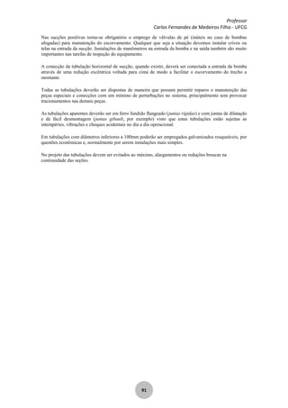 Professor
Carlos Fernandes de Medeiros Filho - UFCG
91
Nas sucções positivas torna-se obrigatório o emprego de válvulas de pé (inúteis no caso de bombas
afogadas) para manutenção do escorvamento. Qualquer que seja a situação devemos instalar crivos ou
telas na entrada da sucção. Instalações de manômetros na entrada da bomba e na saída também são muito
importantes nas tarefas de inspeção do equipamento.
A conecção da tubulação horizontal de sucção, quando existir, deverá ser conectada a entrada da bomba
através de uma redução excêntrica voltada para cima de modo a facilitar o escorvamento do trecho a
montante.
Todas as tubulações deverão ser dispostas de maneira que possam permitir reparos e manutenção das
peças especiais e conecções com um mínimo de perturbações no sistema, principalmente sem provocar
tracionamentos nas demais peças.
As tubulações aparentes deverão ser em ferro fundido flangeado (juntas rígidas) e com juntas de dilatação
e de fácil desmontagem (juntas gibault, por exemplo) visto que estas tubulações estão sujeitas as
intempéries, vibrações e choques acidentais no dia a dia operacional.
Em tubulações com diâmetros inferiores a 100mm poderão ser empregados galvanizados rosqueáveis, por
questões econômicas e, normalmente por serem instalações mais simples.
No projeto das tubulações devem ser evitados ao máximo, alargamentos ou reduções bruscas na
continuidade das seções.
 