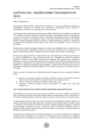 Professor
Carlos Fernandes de Medeiros Filho - UFCG
92
CAPÍTULO VIII - NOÇÕES SOBRE TRATAMENTO DE
ÁGUA
VIII.1. INTRODUÇÃO
Classicamente quando se define o tratamento de água descreve-se como uma seqüência de operações que
conjuntamente consistem em melhorar suas características organolépticas, físicas, químicas e
bacteriológicas, a fim de que se torne adequada ao consumo humano.
Nem toda água requer tratamento para abastecimento público. Depende da sua qualidade em comparação
com os padrões de consumo e também da aceitação dos usuários. Normalmente as águas de superfície são
as que mais necessitam de tratamento, porque se apresentam com qualidades físicas e bacteriológicas
impróprias, em virtude de sua exposição contínua a uma gama muiito maior de processos de poluição.
Apenas na captação superficial de águas de nascentes, a simples proteção das cabeceiras e o emprego de
um processo de desisnfecção, podem garantir uma água de boa qualidade do ponto de vista de
potabilidade.
Também pode-se comentar que águas de grandes rios, embora não satisfazendo pelo seu aspecto físico ou
em suas características organolépticas, podem ser relativamente satisfatórias, sob os pontos de vista
químico e bacteriológico, quando a captação localiza-se em pontos menos sujeitos à contaminação.
O tratamento da água destinada ao consumo humano tem a finalidade básica de torná-la segura do ponto
de vista de potabilidade, ou seja, tratamento da água tem a finalidade de eliminar as impurezas
prejudiciais e nocivas à saúde. Quanto mais poluído o manancial, mais complexo será o processo de
tratamento e, portanto, mais cara será a água. Não é raro, porém, sistemas públicos de abastecimento que
não requerem o tratamento das suas águas. São casos normalmente em que se aproveitam águas de bacias
protegidas ou se abastecem com águas de poços profundos. A cidade do Rio de Janeiro somente iniciou o
tratamento de sua água de abastecimento público em 1955, quando começaram a ser aduzidas as águas do
rio Guandu.
Assim o processo de tratamento para abastecimento público de água potável tem as seguintes finalidades
básicas:
higiênicas - eliminação ou redução de bactérias, substâncias venenosas, mineralização excessiva,
teor excessivo de matéria orgânica, algas protozoários e outros microrganismos;
estético - remoção ou redução de cor, turbidez, dureza, odor e sabor;
econômico - remoção ou redução de dureza, corrosividade, cor, turbidez, odor, sabor, ferro
manganês, etc.
VIII.2. PROCESSOS DE TRATAMENTO FÍSICO-QUÍMICOS E DE DESINFECÇÃO
O procedimento convencional começa pelos ensaios de turbidez, cor e pH. A turbidez ou turvação da
água é ocasionada pela presença de argilas, matéria orgânica e microrganismos, mono e policelulares. A
cor se deve à presença de tanino, oriundo dos vegetais e, em geral, varia de incolor até o castanho intenso.
A etapa seguinte consiste em ligar esses ensaios às operações de floculação, decantação e filtração. Na
estação de tratamento de água chega a água bruta. Em geral o primeiro produto químico colocado na água
é o coagulante, assim chamado em virtude de sua função. No Brasil comumente emprega-se o sulfato de
alumínio líquido ou liquefeito com água. A função do sulfato de alumínio é justamente agregar as
partículas coloidais, aquele material que está dissolvido na água, ou seja, a sujeira, iniciando um processo
chamado de coagulação-floculação.
Na floculação, em seguida, ocorre um fenômeno complexo, que consiste essencialmente em agregar em
conjuntos maiores, chamados flocos, as partículas coloidais que não são capazes de se sedimentar
espontaneamente. Essa agregação, que diminui a cor e a turbidez da água, é provocada pela atração de
 