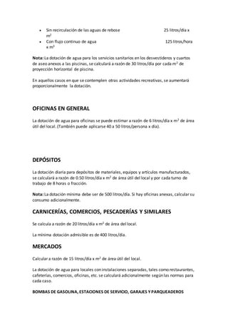  Sin recirculación de las aguas de rebose 25 litros/día x
m2
 Con flujo continuo de agua 125 litros/hora
x m3
Nota: La dotación de agua para los servicios sanitarios en los desvestideros y cuartos
de aseo anexos a las piscinas, se calculará a razón de 30 litros/día por cada m2 de
proyección horizontal de piscina.
En aquellos casos en que se contemplen otras actividades recreativas, se aumentará
proporcionalmente la dotación.
OFICINAS EN GENERAL
La dotación de agua para oficinas se puede estimar a razón de 6 litros/día x m2 de área
útil del local. (También puede aplicarse 40 a 50 litros/persona x día).
DEPÓSITOS
La dotación diaria para depósitos de materiales, equipos y artículos manufacturados,
se calculará a razón de 0.50 litros/día x m2 de área útil del local y por cada turno de
trabajo de 8 horas o fracción.
Nota: La dotación mínima debe ser de 500 litros/día. Si hay oficinas anexas, calcular su
consumo adicionalmente.
CARNICERÍAS, COMERCIOS, PESCADERÍAS Y SIMILARES
Se calcula a razón de 20 litros/día x m2 de área del local.
La mínima dotación admisible es de 400 litros/día.
MERCADOS
Calcular a razón de 15 litros/día x m2 de área útil del local.
La dotación de agua para locales con instalaciones separadas, tales como restaurantes,
cafeterías, comercios, oficinas, etc. se calculará adicionalmente según las normas para
cada caso.
BOMBAS DE GASOLINA, ESTACIONES DE SERVICIO, GARAJES Y PARQUEADEROS
 