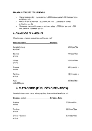 PLANTAS LECHERAS Y SUS ANEXOS
 Estaciones de recibo y enfriamiento: 1.500 litros por cada 1.000 litros de leche
recibida por día.
 Plantas de pasteurización: 1.500 litros por cada 1.000 litros de leche a
pasteurizar por día.
 Fábricas de mantequilla, queso o leche en polvo: 1.500 litros por cada 1.000
litros de leche a procesar por día.
ALOJAMIENTO DE ANIMALES
(Caballerizas, establos, porquerizas, gallineros, etc.)
Edificación para: Dotación
Ganado lechero 120 litros/día
x animal
Bovinos 40 litros/día x
animal
Ovinos 10 litros/día x
animal
Equinos 40 litros/día x
animal
Porcinos 10 litros/día x
animal
Aves 20 litros/día x
cada 100 aves
MATADEROS (PÚBLICOS O PRIVADOS):
Se calcula de acuerdo con el número y clase de animales a beneficiar, así:
Clases de animal Dotación diaria
Bovinos 500 litros/día x
animal
Porcinos 300 litros/día x
animal
Ovinos y caprinos 250 litros/día x
animal
 