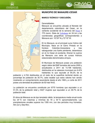 MUNICIPIO DE MANAURE-CESAR
MARCO TEÓRICO Y DISCUSIÓN.
Generalidades.
Manaure se encuentra ubicada al Noreste del
departamento colombiano del Cesar, en la
vertiente occidental de la serranía del Perijá a
775 msnm. Dista de Valledupar en 34 km y las
coordenadas geográficas correspondientes a
Manaure son: 10°24" N y 73°10" W.
El río Manaure, es el principal curso hídrico del
Municipio. Nace en el Cerro Pintado en la
frontera Colombo-Venezolana y tras
salvaguardar una fuerte pendiente, desemboca
en el río Cesar al occidente. Drenan la cuenca
de Manaure una serie de cursos hídricos
estacionales denominados arroyos.
El Municipio de Manaure posee una población
según datos del DNP tomados del censo 2005 y
actualizados a 2011 de 13.198 habitantes,
distribuidos en la cabecera municipal con 8.474
habitantes lo que equivale al 64.2% de la
población y 4.724 distribuidos en el resto de la superficie territorial dando un
porcentaje de población de 35.7%, cabe resaltar que estos valores han venido
mostrando un comportamiento ascendente desde el año 1993 y a corte de 2011
posee una densidad de población de 92 hab/ Km2.
La población se encuentra constituida por 6770 hombres que equivalen a un
51.3% de la población total y 6427 mujeres que equivalen a un 48.7% de la
población total.
El clima de Manaure es de tipo templado cálido. la temperatura media anual ronda
los 24 °C con máximas y mínimas de 18 y 30 °C aproximadamente. Las
precipitaciones anuales superan los 1300 mm, con dos períodos muy húmedos:
Abr-Jun y Sep-Nov.
 