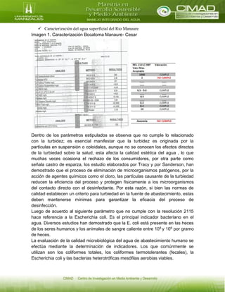  Caracterización del agua superficial del Rio Manaure
Imagen 1. Caracterización Bocatoma Manaure- Cesar
Dentro de los parámetros estipulados se observa que no cumple lo relacionado
con la turbidez; es esencial manifestar que la turbidez es originada por la
partículas en suspensión o coloidales, aunque no se conocen los efectos directos
de la turbiedad sobre la salud, esta afecta la calidad estética del agua , lo que
muchas veces ocasiona el rechazo de los consumidores, por otra parte como
señala castro de esparza, los estudio elaborados por Tracy y por Sanderson, han
demostrado que el proceso de eliminación de microorganismos patógenos, por la
acción de agentes químicos como el cloro, las partículas causante de la turbiedad
reducen la eficiencia del proceso y protegen físicamente a los microorganismos
del contacto directo con el desinfectante. Por esta razón, si bien las normas de
calidad establecen un criterio para turbiedad en la fuente de abastecimiento, estas
deben mantenerse mínimas para garantizar la eficacia del proceso de
desinfección.
Luego de acuerdo al siguiente parámetro que no cumple con la resolución 2115
hace referencia a la Escherichia coli. Es el principal indicador bacteriano en el
agua. Diversos estudios han demostrado que la E. coli está presente en las heces
de los seres humanos y los animales de sangre caliente entre 108 y 109 por gramo
de heces.
La evaluación de la calidad microbiológica del agua de abastecimiento humano se
efectúa mediante la determinación de indicadores. Los que comúnmente se
utilizan son los coliformes totales, los coliformes termotolerantes (fecales), la
Escherichia coli y las bacterias heterotróficas mesófilas aerobias viables.
 
