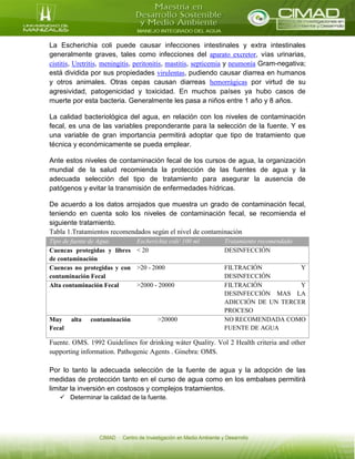 La Escherichia coli puede causar infecciones intestinales y extra intestinales
generalmente graves, tales como infecciones del aparato excretor, vías urinarias,
cistitis, Uretritis, meningitis, peritonitis, mastitis, septicemia y neumonía Gram-negativa;
está dividida por sus propiedades virulentas, pudiendo causar diarrea en humanos
y otros animales. Otras cepas causan diarreas hemorrágicas por virtud de su
agresividad, patogenicidad y toxicidad. En muchos países ya hubo casos de
muerte por esta bacteria. Generalmente les pasa a niños entre 1 año y 8 años.
La calidad bacteriológica del agua, en relación con los niveles de contaminación
fecal, es una de las variables preponderante para la selección de la fuente. Y es
una variable de gran importancia permitirá adoptar que tipo de tratamiento que
técnica y económicamente se pueda emplear.
Ante estos niveles de contaminación fecal de los cursos de agua, la organización
mundial de la salud recomienda la protección de las fuentes de agua y la
adecuada selección del tipo de tratamiento para asegurar la ausencia de
patógenos y evitar la transmisión de enfermedades hídricas.
De acuerdo a los datos arrojados que muestra un grado de contaminación fecal,
teniendo en cuenta solo los niveles de contaminación fecal, se recomienda el
siguiente tratamiento.
Tabla 1.Tratamientos recomendados según el nivel de contaminación
Tipo de fuente de Agua Escherichia coli/ 100 ml Tratamiento recomendado
Cuencas protegidas y libres
de contaminación
< 20 DESINFECCIÓN
Cuencas no protegidas y con
contaminación Fecal
>20 - 2000 FILTRACIÓN Y
DESINFECCIÓN
Alta contaminación Fecal >2000 - 20000 FILTRACIÓN Y
DESINFECCIÓN MAS LA
ADICCIÓN DE UN TERCER
PROCESO
Muy alta contaminación
Fecal
>20000 NO RECOMENDADA COMO
FUENTE DE AGUA
Fuente. OMS. 1992 Guidelines for drinking wáter Quality. Vol 2 Health criteria and other
supporting information. Pathogenic Agents . Ginebra: OMS.
Por lo tanto la adecuada selección de la fuente de agua y la adopción de las
medidas de protección tanto en el curso de agua como en los embalses permitirá
limitar la inversión en costosos y complejos tratamientos.
 Determinar la calidad de la fuente.
 