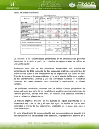 Tabla. 2 Calidad de la fuente
De acuerdo a las características presentadas en la caracterización podemos
determinar de acuerdo al grado de contaminación según su nivel de calidad es
una fuente regular.
Analizando cada uno de los parámetros encontramos una considerable
concentración de DBO producto de las sustancias orgánicas provenientes del
lavado de los suelos o del metabolismo de los organismos que viven en ellos.
Además, la descarga de agua residuales en la parte alta del rio Manaure producto
de los asentamientos urbanos y por las actividades turísticas y recreativas
presentes, los cuales presentan una contaminación considerable en niveles
variables.
Las principales sustancias presentes son los ácidos húmicos proveniente del
lavado del suelo, por parte de los metabolismo acuático encontramos hidratos de
carbono, proteínas, aminas entre otros, en relación a los desechos animales la
urea, la cadaverina y la putrescina.
La materia orgánica presente en los cuerpos de aguas superficiales es la
responsable del color, el olor y el sabor del agua, los cuales se buscan sean
eliminados a través de los tratamientos empleados en el agua apta para el
consumo humano.
En torno al parámetro de oxígeno disuelto que su concentración de acuerdo a la
caracterización esta categorizada como deficiente, su presencia es esencial en el
 