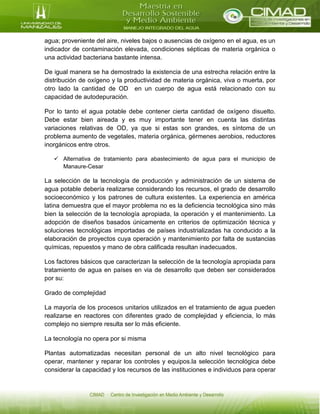 agua; proveniente del aire, niveles bajos o ausencias de oxígeno en el agua, es un
indicador de contaminación elevada, condiciones sépticas de materia orgánica o
una actividad bacteriana bastante intensa.
De igual manera se ha demostrado la existencia de una estrecha relación entre la
distribución de oxígeno y la productividad de materia orgánica, viva o muerta, por
otro lado la cantidad de OD en un cuerpo de agua está relacionado con su
capacidad de autodepuración.
Por lo tanto el agua potable debe contener cierta cantidad de oxígeno disuelto.
Debe estar bien aireada y es muy importante tener en cuenta las distintas
variaciones relativas de OD, ya que si estas son grandes, es síntoma de un
problema aumento de vegetales, materia orgánica, gérmenes aerobios, reductores
inorgánicos entre otros.
 Alternativa de tratamiento para abastecimiento de agua para el municipio de
Manaure-Cesar
La selección de la tecnología de producción y administración de un sistema de
agua potable debería realizarse considerando los recursos, el grado de desarrollo
socioeconómico y los patrones de cultura existentes. La experiencia en américa
latina demuestra que el mayor problema no es la deficiencia tecnológica sino más
bien la selección de la tecnología apropiada, la operación y el mantenimiento. La
adopción de diseños basados únicamente en criterios de optimización técnica y
soluciones tecnológicas importadas de países industrializadas ha conducido a la
elaboración de proyectos cuya operación y mantenimiento por falta de sustancias
químicas, repuestos y mano de obra calificada resultan inadecuados.
Los factores básicos que caracterizan la selección de la tecnología apropiada para
tratamiento de agua en países en via de desarrollo que deben ser considerados
por su:
Grado de complejidad
La mayoría de los procesos unitarios utilizados en el tratamiento de agua pueden
realizarse en reactores con diferentes grado de complejidad y eficiencia, lo más
complejo no siempre resulta ser lo más eficiente.
La tecnología no opera por si misma
Plantas automatizadas necesitan personal de un alto nivel tecnológico para
operar, mantener y reparar los controles y equipos.la selección tecnológica debe
considerar la capacidad y los recursos de las instituciones e individuos para operar
 