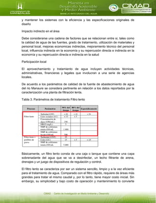 y mantener los sistemas con la eficiencia y las especificaciones originales de
diseño
Impacto indirecto en el área
Debe considerarse una cadena de factores que se relacionan entre si, tales como
la calidad de agua de las fuentes, grado de tratamiento, utilización de materiales y
personal local, mejoras economicas indirectas, mejoramiento técnico del personal
local, influencia indirecta en la economía y su repercusión directa e indirecta en la
economía y su repercusión directa e indirecta en la salud
Participación local
El aprovechamiento y tratamiento de agua incluyen actividades técnicas,
administrativas, financieras y legales que involucran a una serie de agencias
locales.
De acuerdo a los parámetros de calidad de la fuente de abastecimiento de agua
del rio Manaure se considera pertinente en relación a los datos reportados por la
caracterización una planta de filtración lenta.
Tabla 3. Parámetros de tratamiento Filtro lento
Básicamente, un filtro lento consta de una caja o tanque que contiene una capa
sobrenadante del agua que se va a desinfectar, un lecho filtrante de arena,
drenajes y un juego de dispositivos de regulación y control.
El filtro lento se caracteriza por ser un sistema sencillo, limpio y a la vez eficiente
para el tratamiento de agua. Comparado con el filtro rápido, requiere de áreas más
grandes para tratar el mismo caudal y, por lo tanto, tiene mayor costo inicial. Sin
embargo, su simplicidad y bajo costo de operación y mantenimiento lo convierte
 