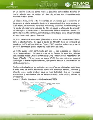 en un sistema ideal para zonas rurales y pequeñas comunidades, teniendo en
cuenta además que los costos por área de terreno son comparativamente
menores en estas zonas.
La filtración lenta, como se ha mencionado, es un proceso que se desarrolla en
forma natural, sin la aplicación de ninguna sustancia química, pero requiere un
buen diseño, así como una apropiada operación y cuidadoso mantenimiento para
no afectar el mecanismo biológico del filtro ni reducir la eficiencia de remoción
microbiológica. Huisman & Wood describieron en 1974 el método de desinfección
por medio de la filtración lenta, como la circulación del agua cruda a baja velocidad
a través de un manto poroso de arena.
En virtud de las caracterizaciones y la evidencia teórica del funcionamiento óptimo
para el abastecimiento de agua a través de filtración lenta se empleará La
tecnología de Filtración en Múltiples Etapas (FiME); consiste en la combinación de
procesos de filtración gruesa en grava y filtros lentos de arena.
La FiME puede estar conformada por dos o tres procesos de filtración,
dependiendo del grado de contaminación de las fuentes de agua. Integrada por
tres procesos: Filtros Gruesos Dinámicos (FGDi), Filtros Gruesos Ascendentes en
Capas (FGAC) y Filtros Lentos de Arena (FLA). Los dos primeros procesos
constituyen la etapa de pretratamiento, que permite reducir la concentración de
sólidos suspendidos.
Conforme circula el agua las partículas más pequeñas son eliminadas, hasta llegar
al filtro lento de arena, reconocido como una tecnología sencilla, confiable y
eficiente, pues puede producir agua de baja turbiedad, libre de impurezas
suspendidas y virtualmente libre de entero-bacterias, entero-virus y quistes de
protozoarios.
Imagen 2. Diseño filtración en múltiples etapas (FiME)
 