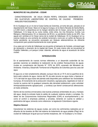 MUNICIPIO DE VALLEDUPAR – CESAR
CARACTERIZACION DE AGUA CRUDA PERFIL CREAGER- DICIEMBRE-2014
RIO GUATAPURI LABORATORIO DE CONTROL DE CALIDAD PROMEDIO
ANÁLISIS FISICOQUIMICO.
El río Guatapurí es un río de la Costa Caribe de Colombia, al norte del país, ubicado en el
departamento del Cesar. Nace en la laguna Curigua, en la Sierra Nevada de Santa Marta,
a 4.400 msnm y desemboca en la margen derecha del río Cesar, cerca de la ciudad de
Valledupar. A lo largo de su curso recibe, entre otros, los ríos Donachui, Curiba, Los
Mangos y Mamanqueca. En un descenso de 85 km, su pendiente media es de 20%. Sus
aguas son vertidas al río Cesar cerca de la ciudad de Valledupar. El río Guatapurí en su
cuenca media es una corriente de carácter torrencial y corre por un cañón de flancos de
fuerte pendiente; se encuentra acorazado por bloques estereométricos de diferente
composición pero predominantemente de rocas ígneas.
A su paso por el norte de Valledupar se encuentra el balneario de Hurtado, principal lugar
de recreación y diversión de la capital del Cesar. En este mismo sitio se encuentran el
Pueblito Vallenato y el parque Lineal. Además, alimenta de agua al acueducto de dicha
ciudad.
INTRODUCCIÓN
En el asentamiento de nuevas normas referentes a un desarrollo sostenible de las
grandes naciones se establece la realización de los análisis fisicoquímicos de aguas
crudas en cumplimiento del Decreto N° 1575/ de 2070, emanado del Ministerio de
Ambiente, Vivienda y Desarrollo Territorial de la República de Colombia para los usos del
agua.
El agua es un bien ampliamente utilizado; aunque más de un 70 % de la superficie de la
tierra está cubierta de agua, menos del 3% de este recurso es agua dulce y Apenas el
13 % del total de agua dulce del planeta está disponible para satisfacer las necesidades
humanas, El incremento de la producción industrial y agropecuaria, registrado en todo el
mundo la cuenca del rio guatapuri presenta alta densidad poblacional y gran actividad
Antrópica(básicamente agropecuaria, y turística) que tienen consecuencia alteraciones
al medio ambiente.
Dentro de los eventos enmarcados a las buenas prácticas ambientales de uso y manejos
del agua, desde la entrada hasta la salida de cualquier sistema simple o complejo. Es
deber de las Corporaciones Autónomas Regionales (CAR) el acompañamiento y así
como el control a empresas públicas y privadas, teniendo en cuenta la calidad y
parámetros del agua, tomando como referencia la legislación Colombiana vigente.
Objetivo General
Caracterizar los sistemas de aguas crudas, así como los vertimientos realizados por el
efluente de los lavados de filtro del sistema de tratamiento de agua potable (Ptap) de la
ciudad de Valledupar al igual que sus fuentes receptoras, del río Guatapurí y río Cesar.
 