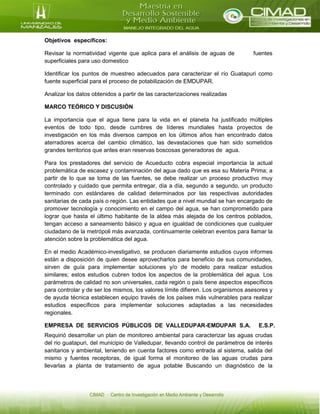 Objetivos específicos:
Revisar la normatividad vigente que aplica para el análisis de aguas de fuentes
superficiales para uso domestico
Identificar los puntos de muestreo adecuados para caracterizar el río Guatapuri como
fuente superficial para el proceso de potabilización de EMDUPAR.
Analizar los datos obtenidos a partir de las caracterizaciones realizadas
MARCO TEÓRICO Y DISCUSIÓN
La importancia que el agua tiene para la vida en el planeta ha justificado múltiples
eventos de todo tipo, desde cumbres de líderes mundiales hasta proyectos de
investigación en los más diversos campos en los últimos años han encontrado datos
aterradores acerca del cambio climático, las devastaciones que han sido sometidos
grandes territorios que antes eran reservas boscosas generadoras de agua.
Para los prestadores del servicio de Acueducto cobra especial importancia la actual
problemática de escasez y contaminación del agua dado que es esa su Materia Prima; a
partir de lo que se toma de las fuentes, se debe realizar un proceso productivo muy
controlado y cuidado que permita entregar, día a día, segundo a segundo, un producto
terminado con estándares de calidad determinados por las respectivas autoridades
sanitarias de cada país o región. Las entidades que a nivel mundial se han encargado de
promover tecnología y conocimiento en el campo del agua, se han comprometido para
lograr que hasta el último habitante de la aldea más alejada de los centros poblados,
tengan acceso a saneamiento básico y agua en igualdad de condiciones que cualquier
ciudadano de la metrópoli más avanzada, continuamente celebran eventos para llamar la
atención sobre la problemática del agua.
En el medio Académico-investigativo, se producen diariamente estudios cuyos informes
están a disposición de quien desee aprovecharlos para beneficio de sus comunidades,
sirven de guía para implementar soluciones y/o de modelo para realizar estudios
similares; estos estudios cubren todos los aspectos de la problemática del agua. Los
parámetros de calidad no son universales, cada región o país tiene aspectos específicos
para controlar y de ser los mismos, los valores límite difieren. Los organismos asesores y
de ayuda técnica establecen equipo través de los países más vulnerables para realizar
estudios específicos para implementar soluciones adaptadas a las necesidades
regionales.
EMPRESA DE SERVICIOS PÚBLICOS DE VALLEDUPAR-EMDUPAR S.A. E.S.P.
Requirió desarrollar un plan de monitoreo ambiental para caracterizar las aguas crudas
del rio guatapuri, del municipio de Valledupar, llevando control de parámetros de interés
sanitarios y ambiental, teniendo en cuenta factores como entrada al sistema, salida del
mismo y fuentes receptoras, de igual forma el monitoreo de las aguas crudas para
llevarlas a planta de tratamiento de agua potable Buscando un diagnóstico de la
 