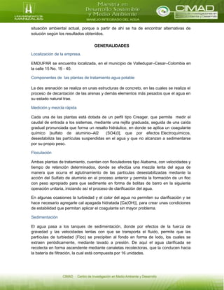 situación ambiental actual, porque a partir de ahí se ha de encontrar alternativas de
solución según los resultados obtenidos.
GENERALIDADES
Localización de la empresa.
EMDUPAR se encuentra localizada, en el municipio de Valledupar–Cesar–Colombia en
la calle 15 No. 15 - 40.
Componentes de las plantas de tratamiento agua potable
La des arenación se realiza en unas estructuras de concreto, en las cuales se realiza el
proceso de decantación de las arenas y demás elementos más pesados que el agua en
su estado natural trae.
Medición y mezcla rápida
Cada una de las plantas está dotada de un perfil tipo Creager, que permite medir el
caudal de entrada a los sistemas, mediante una rejilla graduada, seguida de una caída
gradual pronunciada que forma un resalto hidráulico, en donde se aplica un coagulante
químico [sulfato de aluminio–Al2 (SO4)3], que por efectos Electroquímicos,
desestabiliza las partículas suspendidas en el agua y que no alcanzan a sedimentarse
por su propio peso.
Floculación
Ambas plantas de tratamiento, cuentan con floculadores tipo Alabama, con velocidades y
tiempo de retención determinados, donde se efectúa una mezcla lenta del agua de
manera que ocurra el aglutinamiento de las partículas desestabilizadas mediante la
acción del Sulfato de aluminio en el proceso anterior y permita la formación de un floc
con peso apropiado para que sedimente en forma de bolitas de barro en la siguiente
operación unitaria, iniciando así el proceso de clarificación del agua.
En algunas ocasiones la turbiedad y el color del agua no permiten su clarificación y se
hace necesario agregarle cal apagada hidratada [Ca(OH)], para crear unas condiciones
de estabilidad que permitan aplicar el coagulante sin mayor problema.
Sedimentación
El agua pasa a los tanques de sedimentación, donde por efectos de la fuerza de
gravedad y las velocidades lentas con que se transporta el fluido, permite que las
partículas de turbiedad (Floc) se precipiten al fondo en forma de lodo, los cuales se
extraen periódicamente, mediante lavado a presión. De aquí el agua clarificada se
recolecta en forma ascendente mediante canaletas recolectoras, que la conducen hacia
la batería de filtración, la cual está compuesta por 16 unidades.
 