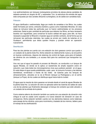 Los sedimentadores son tanques rectangulares provistos de placas planas paralelas de
asbesto-cemento en ángulo de 60° y separadas 7cm, la estructura de entrada del agua
está compuesta por dos canales difusores sumergidos y la de salida son canaletas lizas.
Filtración
El agua clarificada o sedimentada, llega por medio de canaletas a los filtros, los cuales
están formados por arena, antracita (Carbón) y grava como materiales filtrantes. En esta
etapa se remueve todas las partículas que no fueron sedimentadas en los procesos
anteriores. Dada la gran cantidad de partículas que retienen los filtros, se hace necesario
lavarlos con regularidad, para conservar la buena calidad del agua; para ello, se hace
necesario suspender la filtración e inyectar agua en sentido contrario, de tal forma que se
remuevan las partículas retenidas, las cuales se envían por medio de tuberías al río
Guatapurí, permitiendo que éstos queden limpios y puedan entrar en operación
nuevamente.
Desinfección
Para las dos plantas se cuenta con una estación de cloro gaseoso común que queda a
un costado de la planta Gota fría. Dicha estación es relativamente nueva y se encuentra
en buenas condiciones, dispone de sistemas de control de fugas, grúa para el traslado
de cilindros de una tonelada y un acceso fácil para los camiones que transportan los
cilindros.
Una vez que el agua ha pasado el proceso de filtración, es conducida a un tanque de
aguas filtradas, en donde se le aplica un bactericida de amplio espectro (cloro en
solución), que mata todos los microorganismos vivos que pudieran persistir en el agua.
En esta etapa el agua queda potabilizada y apta para el consumo humano y las labores
domésticas, enviándose a través de las redes de tuberías para los tanques de
almacenamiento, ubicados en la vía al Rincón (tanque La Pedregosa) y en el cerrito
(tanque La Popa), de los cuales se distribuye agua hacia toda la ciudad.
El agua para la mezcla de cloro gaseoso es tomada desde el canal de aguas filtradas de
la planta Gota fría. La solución de cloro es aplicada sobre las tuberías de salida de cada
una de las plantas que finalmente descargan al tanque de contacto que está ubicado a
un costado de la entrada de la planta.
Como sistema alterno de cloración también se cuenta con una estación de cloración más
antigua la cual es usada como soporte a la nueva estación de cloración en caso de
emergencia. Dicha estación también cuenta con los elementos básicos como balanzas
para pesaje de los cilindros, grúa para movimiento y traslado de los mismos, tablero para
el manejo de los dosificadores
 