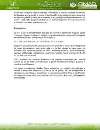 mililitro con una pipeta Pasteur calibrada. Para realizar el análisis, se utilizó una cámara
de Neubauer y se procedió al conteo e identificación de los especímenes de acuerdo a
archivos fotográficos y claves especializadas. El microscopio utilizado para el estudio fue
un RFP Leica DME, que permitió observar los ejemplares primero en pequeño aumento
y, después, estudiarlos en gran aumento.
Antecedentes
Se llevó a cabo la caracterización biológica del sistema de tratamiento de aguas crudas
ríos Cesar y Guatapuri utilizando los Macro invertebrados acuáticos como Bioindicadores
de la calidad del agua y la aplicación del BMWP/Col.
METODOLOGÍA PARA LA OBTENCIÓN DEL ÍNDICE BMWP
El objetivo fundamental del muestreo consistió en recolectar la mayor diversidad posible
de macro invertebrados, explorando cada uno de los hábitats en cada punto de
muestreo; esto incluyo el sustrato del fondo, macrofitas acuáticas, raíces sumergidas,
sustratos artificiales (si es el caso). El esfuerzo de muestreo incluyó un área entre 5 a 10
m2 durante 20 a 30 minutos.
El tipo de método fue cualitativo. Para la toma de muestras se utilizó una Red D-Net de
0.25mm de ojo de malla en el sistema de la planta de tratamiento al igual que para el
muestreo en el Guatapuri.
Los macro invertebrados hallados, fueron colectados con pinceles entomológicos y
llevados a frascos con alcohol al 70% con un 5% de glicerol, para ser transportados al
laboratorio. La identificación se realizó en el Laboratorio del SENA. Para la identificación
de los organismos se utilizó un microscopio en objetivo de 4x y se contó con bibliografía
especializada.
 