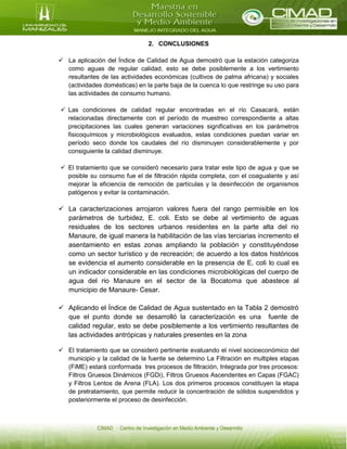2. CONCLUSIONES
 La aplicación del Índice de Calidad de Agua demostró que la estación categoriza
como aguas de regular calidad, esto se debe posiblemente a los vertimiento
resultantes de las actividades económicas (cultivos de palma africana) y sociales
(actividades domésticas) en la parte baja de la cuenca lo que restringe su uso para
las actividades de consumo humano.
 Las condiciones de calidad regular encontradas en el río Casacará, están
relacionadas directamente con el período de muestreo correspondiente a altas
precipitaciones las cuales generan variaciones significativas en los parámetros
fisicoquímicos y microbiológicos evaluados, estas condiciones puedan variar en
período seco donde los caudales del río disminuyen considerablemente y por
consiguiente la calidad disminuye.
 El tratamiento que se consideró necesario para tratar este tipo de agua y que se
posible su consumo fue el de filtración rápida completa, con el coagualante y así
mejorar la eficiencia de remoción de partículas y la desinfección de organismos
patógenos y evitar la contaminación.
 La caracterizaciones arrojaron valores fuera del rango permisible en los
parámetros de turbidez, E. coli. Esto se debe al vertimiento de aguas
residuales de los sectores urbanos residentes en la parte alta del rio
Manaure, de igual manera la habilitación de las vías terciarias incremento el
asentamiento en estas zonas ampliando la población y constituyéndose
como un sector turístico y de recreación; de acuerdo a los datos históricos
se evidencia el aumento considerable en la presencia de E. coli lo cual es
un indicador considerable en las condiciones microbiológicas del cuerpo de
agua del rio Manaure en el sector de la Bocatoma que abastece al
municipio de Manaure- Cesar.
 Aplicando el Índice de Calidad de Agua sustentado en la Tabla 2 demostró
que el punto donde se desarrolló la caracterización es una fuente de
calidad regular, esto se debe posiblemente a los vertimiento resultantes de
las actividades antrópicas y naturales presentes en la zona
 El tratamiento que se consideró pertinente evaluando el nivel socioeconómico del
municipio y la calidad de la fuente se determino La Filtración en multiples etapas
(FiME) estará conformada tres procesos de filtración, Integrada por tres procesos:
Filtros Gruesos Dinámicos (FGDi), Filtros Gruesos Ascendentes en Capas (FGAC)
y Filtros Lentos de Arena (FLA). Los dos primeros procesos constituyen la etapa
de pretratamiento, que permite reducir la concentración de sólidos suspendidos y
posteriormente el proceso de desinfección.
 