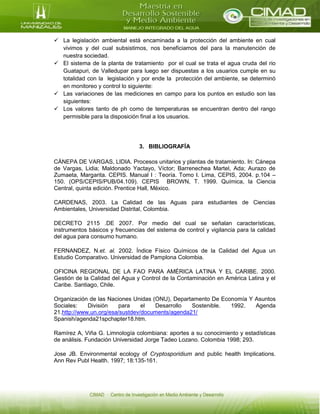  La legislación ambiental está encaminada a la protección del ambiente en cual
vivimos y del cual subsistimos, nos beneficiamos del para la manutención de
nuestra sociedad.
 El sistema de la planta de tratamiento por el cual se trata el agua cruda del rio
Guatapuri, de Valledupar para luego ser dispuestas a los usuarios cumple en su
totalidad con la legislación y por ende la protección del ambiente, se determinó
en monitoreo y control lo siguiente:
 Las variaciones de las mediciones en campo para los puntos en estudio son las
siguientes:
 Los valores tanto de ph como de temperaturas se encuentran dentro del rango
permisible para la disposición final a los usuarios.
3. BIBLIOGRAFÍA
CÁNEPA DE VARGAS, LIDIA. Procesos unitarios y plantas de tratamiento. In: Cánepa
de Vargas, Lidia; Maldonado Yactayo, Víctor; Barrenechea Martel, Ada; Aurazo de
Zumaeta, Margarita. CEPIS. Manual I : Teoría. Tomo I. Lima, CEPIS, 2004. p.104 –
150. (OPS/CEPIS/PUB/04.109). CEPIS BROWN, T. 1999. Química, la Ciencia
Central, quinta edición. Prentice Hall, México.
CARDENAS, 2003. La Calidad de las Aguas para estudiantes de Ciencias
Ambientales, Universidad Distrital, Colombia.
DECRETO 2115 .DE 2007. Por medio del cual se señalan características,
instrumentos básicos y frecuencias del sistema de control y vigilancia para la calidad
del agua para consumo humano.
FERNANDEZ, N.et. al. 2002. Índice Físico Químicos de la Calidad del Agua un
Estudio Comparativo. Universidad de Pamplona Colombia.
OFICINA REGIONAL DE LA FAO PARA AMÉRICA LATINA Y EL CARIBE. 2000.
Gestión de la Calidad del Agua y Control de la Contaminación en América Latina y el
Caribe. Santiago, Chile.
Organización de las Naciones Unidas (ONU), Departamento De Economía Y Asuntos
Sociales: División para el Desarrollo Sostenible. 1992. Agenda
21.http://www.un.org/esa/sustdev/documents/agenda21/
Spanish/agenda21spchapter18.htm.
Ramírez A, Viña G. Limnología colombiana: aportes a su conocimiento y estadísticas
de análisis. Fundación Universidad Jorge Tadeo Lozano. Colombia 1998; 293.
Jose JB. Environmental ecology of Cryptosporidium and public health Implications.
Ann Rev Publ Health. 1997; 18:135-161.
 