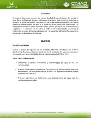 RESUMEN
El presente documento compone de manera detallada la caracterización del cuerpo de
agua del rio de Casacará, Manaure y Guatapuri en el sector de la bocatoma, de la cual se
le realiza su respectivo análisis comparándolo con la normativa actual vigente con base al
criterio de abastecimiento de agua a la población de los municipios seleccionaos, se
determina las incidencia de los parámetro de los valores que están por encima del rango
aceptable y su influencia en la salud; a partir de la caracterización se plantea el
tratamiento En virtud de las caracterizaciones y la evidencia teórica del funcionamiento
óptimo para el abastecimiento de agua.
OBJETIVOS
OBJETIVO GENERAL
Evaluar la calidad del agua de los ríos Casacará, Manaure y Guatapuri, con el fin de
identificar las fuentes puntales de contaminación y establecer los usos del recurso en
comparación con la normatividad ambiental vigente resolución 2115 de 2007.
OBJETIVOS ESPECIFICOS
 Determinar la calidad fisicoquímica y microbiológica del agua de los ríos
seleccionados.
 Analizar e interpretar los resultados Fisicoquímicos y Microbiológicos obtenidos,
estableciendo los usos del recurso de acuerdo a la legislación ambiental vigente
resolución 2115 de 2007.
 Proponer alternativas de tratamiento para abastecimiento de agua para los
municipios seleccionados.
 