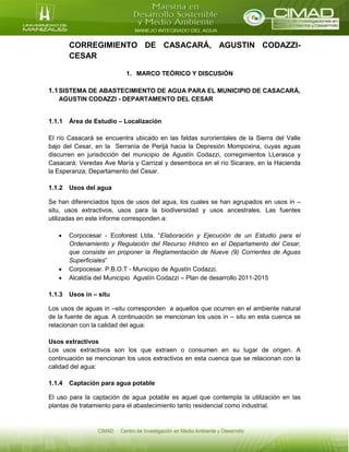 CORREGIMIENTO DE CASACARÁ, AGUSTIN CODAZZI-
CESAR
1. MARCO TEÓRICO Y DISCUSIÓN
1.1SISTEMA DE ABASTECIMIENTO DE AGUA PARA EL MUNICIPIO DE CASACARÁ,
AGUSTIN CODAZZI - DEPARTAMENTO DEL CESAR
1.1.1 Área de Estudio – Localización
El río Casacará se encuentra ubicado en las faldas surorientales de la Sierra del Valle
bajo del Cesar, en la Serranía de Perijá hacia la Depresión Mompoxina, cuyas aguas
discurren en jurisdicción del municipio de Agustín Codazzi, corregimientos LLerasca y
Casacará; Veredas Ave María y Carrizal y desemboca en el río Sicarare, en la Hacienda
la Esperanza; Departamento del Cesar.
1.1.2 Usos del agua
Se han diferenciados tipos de usos del agua, los cuales se han agrupados en usos in –
situ, usos extractivos, usos para la biodiversidad y usos ancestrales. Las fuentes
utilizadas en este informe corresponden a:
 Corpocesar - Ecoforest Ltda. “Elaboración y Ejecución de un Estudio para el
Ordenamiento y Regulación del Recurso Hídrico en el Departamento del Cesar,
que consiste en proponer la Reglamentación de Nueve (9) Corrientes de Aguas
Superficiales”
 Corpocesar. P.B.O.T - Municipio de Agustín Codazzi.
 Alcaldía del Municipio Agustín Codazzi – Plan de desarrollo 2011-2015
1.1.3 Usos in – situ
Los usos de aguas in –situ corresponden a aquellos que ocurren en el ambiente natural
de la fuente de agua. A continuación se mencionan los usos in – situ en esta cuenca se
relacionan con la calidad del agua:
Usos extractivos
Los usos extractivos son los que extraen o consumen en su lugar de origen. A
continuación se mencionan los usos extractivos en esta cuenca que se relacionan con la
calidad del agua:
1.1.4 Captación para agua potable
El uso para la captación de agua potable es aquel que contempla la utilización en las
plantas de tratamiento para el abastecimiento tanto residencial como industrial.
 