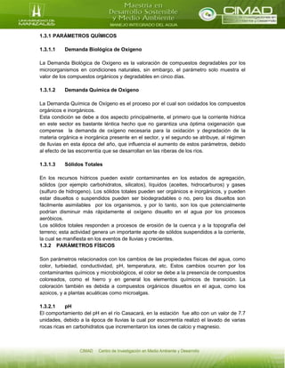 1.3.1 PARÁMETROS QUÍMICOS
1.3.1.1 Demanda Biológica de Oxígeno
La Demanda Biológica de Oxígeno es la valoración de compuestos degradables por los
microorganismos en condiciones naturales, sin embargo, el parámetro solo muestra el
valor de los compuestos orgánicos y degradables en cinco días.
1.3.1.2 Demanda Química de Oxígeno
La Demanda Química de Oxígeno es el proceso por el cual son oxidados los compuestos
orgánicos e inorgánicos.
Esta condición se debe a dos aspecto principalmente, el primero que la corriente hídrica
en este sector es bastante léntica hecho que no garantiza una óptima oxigenación que
compense la demanda de oxígeno necesaria para la oxidación y degradación de la
materia orgánica e inorgánica presente en el sector, y el segundo se atribuye, al régimen
de lluvias en esta época del año, que influencia el aumento de estos parámetros, debido
al efecto de las escorrentía que se desarrollan en las riberas de los ríos.
1.3.1.3 Sólidos Totales
En los recursos hídricos pueden existir contaminantes en los estados de agregación,
sólidos (por ejemplo carbohidratos, silicatos), líquidos (aceites, hidrocarburos) y gases
(sulfuro de hidrogeno). Los sólidos totales pueden ser orgánicos e inorgánicos, y pueden
estar disueltos o suspendidos pueden ser biodegradables o no, pero los disueltos son
fácilmente asimilables por los organismos, y por lo tanto, son los que potencialmente
podrían disminuir más rápidamente el oxígeno disuelto en el agua por los procesos
aeróbicos.
Los sólidos totales responden a procesos de erosión de la cuenca y a la topografía del
terreno; esta actividad genera un importante aporte de sólidos suspendidos a la corriente,
la cual se manifiesta en los eventos de lluvias y crecientes.
1.3.2 PARÁMETROS FÍSICOS
Son parámetros relacionados con los cambios de las propiedades físicas del agua, como
color, turbiedad, conductividad, pH, temperatura, etc. Estos cambios ocurren por los
contaminantes químicos y microbiológicos, el color se debe a la presencia de compuestos
coloreados, como el hierro y en general los elementos químicos de transición. La
coloración también es debida a compuestos orgánicos disueltos en el agua, como los
azoicos, y a plantas acuáticas como microalgas.
1.3.2.1 pH
El comportamiento del pH en el río Casacará, en la estación fue alto con un valor de 7.7
unidades, debido a la época de lluvias la cual por escorrentía realizó el lavado de varias
rocas ricas en carbohidratos que incrementaron los iones de calcio y magnesio.
 