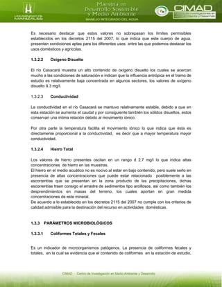 Es necesario destacar que estos valores no sobrepasan los límites permisibles
establecidos en los decretos 2115 del 2007, lo que indica que este cuerpo de agua,
presentan condiciones aptas para los diferentes usos entre las que podemos destacar los
usos domésticos y agrícolas.
1.3.2.2 Oxigeno Disuelto
El río Casacará muestra un alto contenido de oxígeno disuelto los cuales se acercan
mucho a las condiciones de saturación e indican que la influencia antrópica en el tramo de
estudio es relativamente baja concentrada en algunos sectores, los valores de oxígeno
disuelto 9.3 mg/l.
1.3.2.3 Conductividad
La conductividad en el río Casacará se mantuvo relativamente estable, debido a que en
esta estación se aumenta el caudal y por consiguiente también los sólidos disueltos, estos
conservan una íntima relación debido al movimiento iónico.
Por otra parte la temperatura facilita el movimiento iónico lo que indica que ésta es
directamente proporcional a la conductividad, es decir que a mayor temperatura mayor
conductividad.
1.3.2.4 Hierro Total
Los valores de hierro presentes oscilan en un rango d 2.7 mg/l lo que indica altas
concentraciones de hierro en las muestras.
El hierro en el medio acuático no es nocivo al estar en bajo contenido, pero suele serlo en
presencia de altas concentraciones que puede estar relacionado posiblemente a las
escorrentías que se presentan en la zona producto de las precipitaciones, dichas
escorrentías traen consigo el arrastre de sedimentos tipo arcillosos, así como también los
desprendimientos en masas del terreno, los cuales aportan en gran medida
concentraciones de este mineral.
De acuerdo a lo establecido en los decretos 2115 del 2007 no cumple con los criterios de
calidad admisible para la destinación del recurso en actividades domésticas.
1.3.3 PARÁMETROS MICROBIOLÓGICOS
1.3.3.1 Coliformes Totales y Fecales
Es un indicador de microorganismos patógenos. La presencia de coliformes fecales y
totales, en la cual se evidencia que el contenido de coliformes en la estación de estudio,
 
