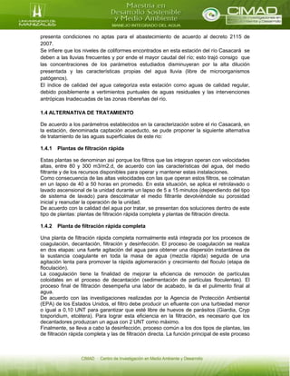 presenta condiciones no aptas para el abastecimiento de acuerdo al decreto 2115 de
2007.
Se infiere que los niveles de coliformes encontrados en esta estación del río Casacará se
deben a las lluvias frecuentes y por ende el mayor caudal del río; esto trajó consigo que
las concentraciones de los parámetros estudiados disminuyeran por la alta dilución
presentada y las características propias del agua lluvia (libre de microorganismos
patógenos).
El índice de calidad del agua categoriza esta estación como aguas de calidad regular,
debido posiblemente a vertimientos puntuales de aguas residuales y las intervenciones
antrópicas Inadecuadas de las zonas ribereñas del río.
1.4 ALTERNATIVA DE TRATAMIENTO
De acuerdo a los parámetros establecidos en la caracterización sobre el rio Casacará, en
la estación, denominada captación acueducto, se pude proponer la siguiente alternativa
de tratamiento de las aguas superficiales de este rio:
1.4.1 Plantas de filtración rápida
Estas plantas se denominan así porque los filtros que las integran operan con velocidades
altas, entre 80 y 300 m3/m2.d, de acuerdo con las características del agua, del medio
filtrante y de los recursos disponibles para operar y mantener estas instalaciones.
Como consecuencia de las altas velocidades con las que operan estos filtros, se colmatan
en un lapso de 40 a 50 horas en promedio. En esta situación, se aplica el retrolavado o
lavado ascensional de la unidad durante un lapso de 5 a 15 minutos (dependiendo del tipo
de sistema de lavado) para descolmatar el medio filtrante devolviéndole su porosidad
inicial y reanudar la operación de la unidad.
De acuerdo con la calidad del agua por tratar, se presentan dos soluciones dentro de este
tipo de plantas: plantas de filtración rápida completa y plantas de filtración directa.
1.4.2 Planta de filtración rápida completa
Una planta de filtración rápida completa normalmente está integrada por los procesos de
coagulación, decantación, filtración y desinfección. El proceso de coagulación se realiza
en dos etapas: una fuerte agitación del agua para obtener una dispersión instantánea de
la sustancia coagulante en toda la masa de agua (mezcla rápida) seguida de una
agitación lenta para promover la rápida aglomeración y crecimiento del floculo (etapa de
floculación).
La coagulación tiene la finalidad de mejorar la eficiencia de remoción de partículas
coloidales en el proceso de decantación (sedimentación de partículas floculentas). El
proceso final de filtración desempeña una labor de acabado, le da el pulimento final al
agua.
De acuerdo con las investigaciones realizadas por la Agencia de Protección Ambiental
(EPA) de los Estados Unidos, el filtro debe producir un efluente con una turbiedad menor
o igual a 0,10 UNT para garantizar que esté libre de huevos de parásitos (Giardia, Cryp
tosporidium, etcétera). Para lograr esta eficiencia en la filtración, es necesario que los
decantadores produzcan un agua con 2 UNT como máximo.
Finalmente, se lleva a cabo la desinfección, proceso común a los dos tipos de plantas, las
de filtración rápida completa y las de filtración directa. La función principal de este proceso
 