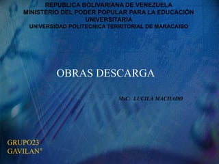 REPUBLICA BOLIVARIANA DE VENEZUELA
MINISTERIO DEL PODER POPULAR PARA LA EDUCACIÓN
UNIVERSITARIA
UNIVERSIDAD POLITECNICA TERRITORIAL DE MARACAIBO
MsC: LUCILA MACHADO
OBRAS DESCARGA
GRUPO23
GAVILAN°
 
